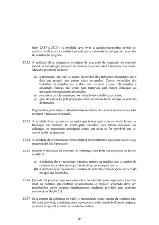 itens 23.17 a 23.20). A entidade deve rever e, quando necessário, revisar as
       estimativas de receita e custos à medida que a transação de serviço ou o contrato
       de construção progride.

23.22 A entidade deve determinar o estágio de execução de transação ou contrato
      usando o método que mensure da maneira mais confiável o trabalho executado.
      Métodos possíveis incluem:

        (a) a proporção em que os custos incorridos dos trabalhos executados até a
            data em relação aos custos totais estimados. Custos incorridos dos
            trabalhos executados até a data não incluem custos relacionados a
            atividades futuras, tais como para materiais para futura utilização ou
            aplicação ou pagamento antecipado;
        (b) pesquisas para levantamento ou medição do trabalho executado;
        (c) grau de execução pela proporção física da transação de serviço ou contrato
            de trabalho.

       Pagamentos parcelados e adiantamentos recebidos de clientes muitas vezes não
       refletem o trabalho executado.

23.23 A entidade deve reconhecer os custos que tem relação com atividade futura na
      transação ou contrato, tal como para materiais para futura utilização ou
      aplicação ou pagamento antecipado, como um ativo se for provável que os
      custos serão recuperados.

23.24 A entidade deve reconhecer como despesa imediatamente quaisquer custos cuja
      recuperação não é provável.

23.25 Quando o resultado de contrato de construção não pode ser estimado de forma
      confiável:

        (a) a entidade deve reconhecer a receita apenas na medida que os custos do
            contrato incorridos sejam prováveis de serem recuperáveis; e
        (b) a entidade deve reconhecer os custos do contrato como despesa no período
            em que são incorridos.

23.26 Quando for provável que os custos totais do contrato serão superiores a receita
      total do contrato em contrato de construção, o prejuízo esperado deve ser
      reconhecido como despesa imediatamente, mediante provisão para contrato
      oneroso (ver Seção 21).

23.27 Se a certeza de cobrança de valor já reconhecido como receita de contrato não
      for mais provável, a entidade deve reconhecer o valor incobrável como despesa,
      ao invés de ajustar o valor da receita do contrato.


                                          151
 