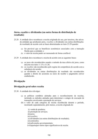 Juros, royalties e dividendos (ou outra forma de distribuição de
resultado)

23.28 A entidade deve reconhecer a receita originada do uso, por terceiros, dos ativos
      da entidade que produzam juros, royalties e dividendos (ou outras distribuições
      de resultado) de acordo com as bases determinadas no item 23.29 quando:

        (a) for provável que os benefícios econômicos associados com a transação
            fluirão para a entidade; e
        (b) o valor da receita puder ser mensurado de forma confiável.

23.29 A entidade deve reconhecer a receita de acordo com as seguintes bases:

        (a) os juros são reconhecidos usando o método da taxa efetiva de juros, como
            descrito nos itens 11.15 a 11.20;
        (b) os royalties são reconhecidos pelo regime de competência de acordo com a
            substância do acordo;
        (c) os dividendos ou outras distribuições de resultado são reconhecidos
            quando o direito do acionista ou sócio de receber o pagamento estiver
            estabelecido.

Divulgação

Divulgação geral sobre receita

23.30 A entidade deve divulgar:

        (a) as políticas contábeis adotadas para o reconhecimento de receitas,
            incluindo os métodos adotados para determinar o estágio de execução de
            transações envolvendo a prestação de serviços;
        (b) o valor de cada categoria de receita reconhecida durante o período,
            mostrando separadamente, pelo menos, a receita originada de:

                 (i) venda de produtos;
                 (ii) prestação de serviços;
                (iii) juros;
                (iv) royalties;
                 (v) dividendos (ou outras distribuições   de resultado);
                (vi) comissões;
                (vii) subvenções governamentais;
                (viii)quaisquer outros tipos significativos de receita.



                                           152
 