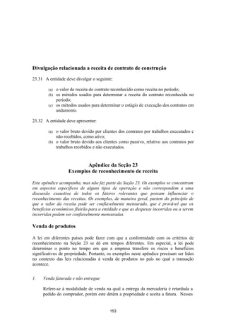 Divulgação relacionada a receita de contrato de construção

23.31 A entidade deve divulgar o seguinte:

        (a) o valor de receita do contrato reconhecido como receita no período;
        (b) os métodos usados para determinar a receita do contrato reconhecida no
            período;
        (c) os métodos usados para determinar o estágio de execução dos contratos em
            andamento.

23.32 A entidade deve apresentar:

        (a) o valor bruto devido por clientes dos contratos por trabalhos executados e
            não recebidos, como ativo;
        (b) o valor bruto devido aos clientes como passivo, relativo aos contratos por
            trabalhos recebidos e não executados.


                          Apêndice da Seção 23
                   Exemplos de reconhecimento de receita

Este apêndice acompanha, mas não faz parte da Seção 23. Os exemplos se concentram
em aspectos específicos de alguns tipos de operação e não correspondem a uma
discussão exaustiva de todos os fatores relevantes que possam influenciar o
reconhecimento das receitas. Os exemplos, de maneira geral, partem do princípio de
que o valor da receita pode ser confiavelmente mensurado, que é provável que os
benefícios econômicos fluirão para a entidade e que as despesas incorridas ou a serem
incorridas podem ser confiavelmente mensuradas.

Venda de produtos

A lei em diferentes países pode fazer com que a conformidade com os critérios de
reconhecimento na Seção 23 se dê em tempos diferentes. Em especial, a lei pode
determinar o ponto no tempo em que a empresa transfere os riscos e benefícios
significativos de propriedade. Portanto, os exemplos neste apêndice precisam ser lidos
no contexto das leis relacionadas à venda de produtos no país no qual a transação
acontece.


1.   Venda faturada e não entregue

     Refere-se à modalidade de venda na qual a entrega da mercadoria é retardada a
     pedido do comprador, porém este detém a propriedade e aceita a fatura. Nesses


                                         153
 