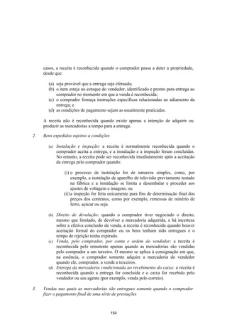 casos, a receita é reconhecida quando o comprador passa a deter a propriedade,
     desde que:

       (a) seja provável que a entrega seja efetuada;
       (b) o item esteja no estoque do vendedor, identificado e pronto para entrega ao
           comprador no momento em que a venda é reconhecida;
       (c) o comprador forneça instruções específicas relacionadas ao adiamento da
           entrega; e
       (d) as condições de pagamento sejam as usualmente praticadas.

     A receita não é reconhecida quando existe apenas a intenção de adquirir ou
     produzir as mercadorias a tempo para a entrega.

2.   Bens expedidos sujeitos a condições

       (a)   Instalação e inspeção: a receita é normalmente reconhecida quando o
             comprador aceita a entrega, e a instalação e a inspeção foram concluídas.
             No entanto, a receita pode ser reconhecida imediatamente após a aceitação
             da entrega pelo comprador quando:

                 (i) o processo de instalação for de natureza simples, como, por
                      exemplo, a instalação de aparelho de televisão previamente testado
                      na fábrica e a instalação se limita a desembalar e proceder aos
                      ajustes de voltagem e imagem; ou
                 (ii) a inspeção for feita unicamente para fins de determinação final dos
                      preços dos contratos, como por exemplo, remessas de minério de
                      ferro, açúcar ou soja.

       (b) Direito de devolução: quando o comprador tiver negociado o direito,
           mesmo que limitado, de devolver a mercadoria adquirida, e há incerteza
           sobre a efetiva conclusão da venda, a receita é reconhecida quando houver
           aceitação formal do comprador ou os bens tenham sido entregues e o
           tempo de rejeição tenha expirado.
       (c) Venda, pelo comprador, por conta e ordem do vendedor: a receita é
           reconhecida pelo remetente apenas quando as mercadorias são vendidas
           pelo comprador a um terceiro. O mesmo se aplica à consignação em que,
           na essência, o comprador somente adquire a mercadoria do vendedor
           quando ele, comprador, a vende a terceiros.
       (d) Entrega da mercadoria condicionada ao recebimento do caixa: a receita é
           reconhecida quando a entrega for concluída e o caixa for recebido pelo
           vendedor ou seu agente (por exemplo, venda pelo correio).

3.   Vendas nas quais as mercadorias são entregues somente quando o comprador
     fizer o pagamento final de uma série de prestações



                                           154
 