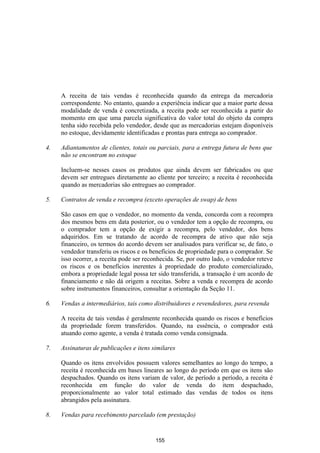 A receita de tais vendas é reconhecida quando da entrega da mercadoria
     correspondente. No entanto, quando a experiência indicar que a maior parte dessa
     modalidade de venda é concretizada, a receita pode ser reconhecida a partir do
     momento em que uma parcela significativa do valor total do objeto da compra
     tenha sido recebida pelo vendedor, desde que as mercadorias estejam disponíveis
     no estoque, devidamente identificadas e prontas para entrega ao comprador.

4.   Adiantamentos de clientes, totais ou parciais, para a entrega futura de bens que
     não se encontram no estoque

     Incluem-se nesses casos os produtos que ainda devem ser fabricados ou que
     devem ser entregues diretamente ao cliente por terceiro; a receita é reconhecida
     quando as mercadorias são entregues ao comprador.

5.   Contratos de venda e recompra (exceto operações de swap) de bens

     São casos em que o vendedor, no momento da venda, concorda com a recompra
     dos mesmos bens em data posterior, ou o vendedor tem a opção de recompra, ou
     o comprador tem a opção de exigir a recompra, pelo vendedor, dos bens
     adquiridos. Em se tratando de acordo de recompra de ativo que não seja
     financeiro, os termos do acordo devem ser analisados para verificar se, de fato, o
     vendedor transferiu os riscos e os benefícios de propriedade para o comprador. Se
     isso ocorrer, a receita pode ser reconhecida. Se, por outro lado, o vendedor reteve
     os riscos e os benefícios inerentes à propriedade do produto comercializado,
     embora a propriedade legal possa ter sido transferida, a transação é um acordo de
     financiamento e não dá origem a receitas. Sobre a venda e recompra de acordo
     sobre instrumentos financeiros, consultar a orientação da Seção 11.

6.   Vendas a intermediários, tais como distribuidores e revendedores, para revenda

     A receita de tais vendas é geralmente reconhecida quando os riscos e benefícios
     da propriedade forem transferidos. Quando, na essência, o comprador está
     atuando como agente, a venda é tratada como venda consignada.

7.   Assinaturas de publicações e itens similares

     Quando os itens envolvidos possuem valores semelhantes ao longo do tempo, a
     receita é reconhecida em bases lineares ao longo do período em que os itens são
     despachados. Quando os itens variam de valor, de período a período, a receita é
     reconhecida em função do valor de venda do item despachado,
     proporcionalmente ao valor total estimado das vendas de todos os itens
     abrangidos pela assinatura.

8.   Vendas para recebimento parcelado (em prestação)


                                          155
 