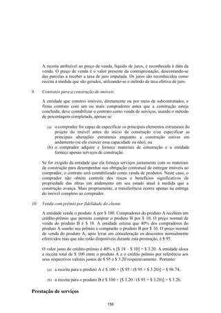 A receita atribuível ao preço de venda, líquido de juros, é reconhecida à data da
      venda. O preço de venda é o valor presente da contraprestação, descontando-se
      das parcelas a receber a taxa de juro imputada. Os juros são reconhecidos como
      receita à medida que são gerados, utilizando-se o método da taxa efetiva de juro.

9.    Contratos para a construção de imóveis

      A entidade que constroi imóveis, diretamente ou por meio de subcontratados, e
      firma contrato com um ou mais compradores antes que a construção esteja
      concluída, deve contabilizar o contrato como venda de serviços, usando o método
      de percentagem completada, apenas se:

        (a) o comprador for capaz de especificar os principais elementos estruturais do
            projeto do imóvel antes do início da construção e/ou especificar as
            principais alterações estruturais enquanto a construção estiver em
            andamento (se ele exercer essa capacidade ou não); ou
        (b) o comprador adquire e fornece materiais de construção e a entidade
            fornece apenas serviços de construção.

      Se for exigido da entidade que ela forneça serviços juntamente com os materiais
      de construção para desempenhar sua obrigação contratual de entregar imóveis ao
      comprador, o contrato será contabilizado como venda de produtos. Neste caso, o
      comprador não obtém controle dos riscos e benefícios significativos de
      propriedade das obras em andamento em seu estado atual à medida que a
      construção avança. Mais propriamente, a transferência ocorre apenas na entrega
      do imóvel completo ao comprador.

10.   Venda com prêmio por fidelidade do cliente

      A entidade vende o produto A por $ 100. Compradores do produto A recebem um
      crédito-prêmio que permite comprar o produto B por $ 10. O preço normal de
      venda do produto B é $ 18. A entidade estima que 40% dos compradores do
      produto A usarão seu prêmio e comprarão o produto B por $ 10. O preço normal
      de venda do produto A, após levar em consideração os descontos normalmente
      oferecidos mas que não estão disponíveis durante esta promoção, é $ 95.

      O valor justo do crédito-prêmio é 40% x [$ 18 – $ 10] = $ 3.20. A entidade aloca
      a receita total de $ 100 entre o produto A e o crédito prêmio por referência aos
      seus respectivos valores justos de $ 95 e $ 3.20 respectivamente. Portanto:

        (a)   a receita para o produto A é $ 100 × [$ 95 / ($ 95 + $ 3.20)] = $ 96.74;

        (b)   a receita para o produto B é $ 100 × [$ 3.20 / ($ 95 + $ 3.20)] = $ 3.26.

Prestação de serviços

                                            156
 
