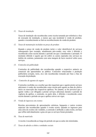 11.   Taxas de instalação

      Taxas de instalação são reconhecidas como receita tomando por referência a fase
      de execução da instalação, a menos que seja incidental à venda do produto,
      quando o reconhecimento se fará no reconhecimento da venda do produto.

12.   Taxas de manutenção incluídas no preço do produto

      Quando o preço de venda do produto inclui o valor identificável de serviços
      subsequentes (por exemplo, atendimento pós-venda), esse valor é diferido e
      reconhecido como receita durante o período em que o atendimento é prestado. O
      montante diferido é aquele que irá cobrir os custos esperados dos serviços no
      âmbito do contrato, juntamente com uma margem de lucro razoável sobre esses
      serviços.

13.   Comissões de publicidade

      Comissões de publicidade são reconhecidas quando o respectivo anúncio ou
      comercial são apresentados ao público. Comissões relacionadas à produção
      publicitária (criação, texto, etc.) são reconhecidas tomando por base a fase de
      execução da produção.

14.   Comissões de agentes de seguro

      Comissões recebidas ou a receber que não requeiram que o agente preste serviços
      adicionais à venda são reconhecidas como receita pelo agente na data do efetivo
      início ou renovação das respectivas apólices. No entanto, se for provável que o
      agente venha a ser obrigado a prestar serviços adicionais durante o período de
      vigência da apólice, a comissão, ou parte dela, é diferida e reconhecida como
      receita durante o período em que a apólice estiver em vigor.

15.   Venda de ingressos em eventos

      Receitas provenientes de apresentações artísticas, banquetes e outros eventos
      especiais são reconhecidas quando o evento ocorre. Quando os ingressos para
      uma série de eventos são vendidos, a comissão é atribuída a cada evento, em base
      que reflita individualmente o grau em que os serviços foram prestados.

16.   Taxa de matrícula

      A receita é reconhecida ao longo do período em que as aulas são ministradas.

17.   Taxas de adesão a clubes e entidades sociais


                                          157
 