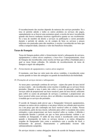O reconhecimento das receitas depende da natureza dos serviços prestados. Se a
      taxa só permite adesão e todos os outros produtos ou serviços são pagos,
      separadamente ou se houver uma assinatura anual, a receita da taxa é reconhecida
      quando não houver nenhuma incerteza significativa quanto ao seu recebimento.
      Se a taxa de membro dá direito a serviços ou publicações a serem prestados
      durante o período de adesão, ou de compra de bens ou serviços a preços
      inferiores aos praticados para não membros, a receita é reconhecida em base que
      reflita a tempestividade, natureza e valor dos benefícios fornecidos.

Taxas de franquia

      Taxas de franquia podem cobrir o fornecimento inicial e subsequente de serviços,
      equipamentos e outros ativos corpóreos, e know-how. Consequentemente, taxas
      de franquia são reconhecidas como receita em base que reflita a finalidade para a
      qual as taxas foram cobradas. Os métodos de reconhecimento de taxas de
      franquia a seguir são adequados.

18.   Fornecimento de equipamentos e outros ativos tangíveis

      O montante, com base no valor justo dos ativos vendidos, é reconhecido como
      receita quando os itens são entregues ou quando da transferência da titularidade.

19. Prestações de serviços iniciais e subsequentes

      As taxas para a prestação contínua de serviços – sejam elas parte da taxa inicial
      ou taxa à parte – são reconhecidas como receitas à medida que os serviços forem
      prestados. Quando a taxa à parte não cobre o custo da prestação contínua de
      serviços além de proporcionar um lucro razoável, parte da taxa inicial, suficiente
      para cobrir os custos da prestação de serviços e continuar a proporcionar um
      lucro razoável sobre esses serviços, deve ser diferida e reconhecida como receita
      à medida que os serviços são prestados.

      O acordo de franquia pode prever que o franqueador fornecerá equipamentos,
      estoques ou outros ativos corpóreos a um preço inferior ao cobrado para terceiros
      ou a um preço que não contempla um lucro razoável sobre as vendas. Nessas
      circunstâncias, parte da taxa inicial, suficiente para cobrir o excedente dos custos
      estimados e para proporcionar um lucro razoável sobre as vendas, é diferida e
      reconhecida durante o período em que os bens provavelmente venham a ser
      vendidos ao franqueado. O saldo da taxa inicial é reconhecido como receita
      quando o desempenho de todos os serviços iniciais e as outras obrigações
      exigidas do franqueador (tais como a assistência com a escolha do local, o
      treinamento do pessoal, financiamento e publicidade) tiverem sido
      substancialmente cumpridos.

      Os serviços iniciais e outras obrigações dentro do acordo de franquia numa área

                                           158
 