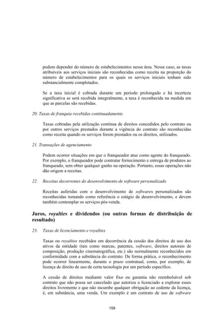 podem depender do número de estabelecimentos nessa área. Nesse caso, as taxas
      atribuíveis aos serviços iniciais são reconhecidas como receita na proporção do
      número de estabelecimentos para os quais os serviços iniciais tenham sido
      substancialmente completados.

      Se a taxa inicial é cobrada durante um período prolongado e há incerteza
      significativa se será recebida integralmente, a taxa é reconhecida na medida em
      que as parcelas são recebidas.

20. Taxas de franquia recebidas continuadamente.

      Taxas cobradas pela utilização contínua de direitos concedidos pelo contrato ou
      por outros serviços prestados durante a vigência do contrato são reconhecidas
      como receita quando os serviços forem prestados ou os direitos, utilizados.

21. Transações de agenciamento

      Podem ocorrer situações em que o franqueador atue como agente do franqueado.
      Por exemplo, o franqueador pode contratar fornecimento e entrega de produtos ao
      franqueado, sem obter qualquer ganho na operação. Portanto, essas operações não
      dão origem a receitas.

22.   Receitas decorrentes do desenvolvimento de software personalizado

      Receitas auferidas com o desenvolvimento de softwares personalizados são
      reconhecidas tomando como referência o estágio de desenvolvimento, e devem
      também contemplar os serviços pós-venda.

Juros, royalties e dividendos (ou outras formas de distribuição de
resultado)

23.   Taxas de licenciamento e royalties

      Taxas ou royalties recebidos em decorrência da cessão dos direitos de uso dos
      ativos da entidade (tais como marcas, patentes, software, direitos autorais de
      composição, produção cinematográfica, etc.) são normalmente reconhecidos em
      conformidade com a substância do contrato. De forma prática, o reconhecimento
      pode ocorrer linearmente, durante o prazo contratual, como, por exemplo, de
      licença de direito de uso de certa tecnologia por um período específico.

      A cessão de direitos mediante valor fixo ou garantia não reembolsável sob
      contrato que não possa ser cancelado que autoriza o licenciado a explorar esses
      direitos livremente e que não incumbe qualquer obrigação ao cedente da licença,
      é, em substância, uma venda. Um exemplo é um contrato de uso de software


                                           159
 
