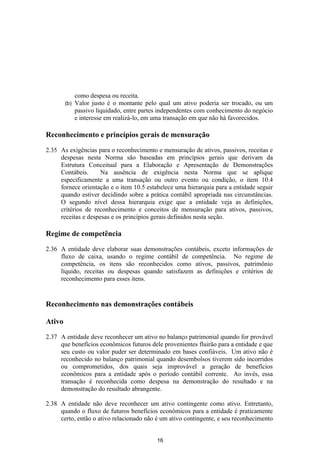 como despesa ou receita.
        (b)   Valor justo é o montante pelo qual um ativo poderia ser trocado, ou um
              passivo liquidado, entre partes independentes com conhecimento do negócio
              e interesse em realizá-lo, em uma transação em que não há favorecidos.

Reconhecimento e princípios gerais de mensuração

2.35 As exigências para o reconhecimento e mensuração de ativos, passivos, receitas e
     despesas nesta Norma são baseadas em princípios gerais que derivam da
     Estrutura Conceitual para a Elaboração e Apresentação de Demonstrações
     Contábeis.      Na ausência de exigência nesta Norma que se aplique
     especificamente a uma transação ou outro evento ou condição, o item 10.4
     fornece orientação e o item 10.5 estabelece uma hierarquia para a entidade seguir
     quando estiver decidindo sobre a prática contábil apropriada nas circunstâncias.
     O segundo nível dessa hierarquia exige que a entidade veja as definições,
     critérios de reconhecimento e conceitos de mensuração para ativos, passivos,
     receitas e despesas e os princípios gerais definidos nesta seção.

Regime de competência

2.36 A entidade deve elaborar suas demonstrações contábeis, exceto informações de
     fluxo de caixa, usando o regime contábil de competência. No regime de
     competência, os itens são reconhecidos como ativos, passivos, patrimônio
     líquido, receitas ou despesas quando satisfazem as definições e critérios de
     reconhecimento para esses itens.


Reconhecimento nas demonstrações contábeis

Ativo

2.37 A entidade deve reconhecer um ativo no balanço patrimonial quando for provável
     que benefícios econômicos futuros dele provenientes fluirão para a entidade e que
     seu custo ou valor puder ser determinado em bases confiáveis. Um ativo não é
     reconhecido no balanço patrimonial quando desembolsos tiverem sido incorridos
     ou comprometidos, dos quais seja improvável a geração de benefícios
     econômicos para a entidade após o período contábil corrente. Ao invés, essa
     transação é reconhecida como despesa na demonstração do resultado e na
     demonstração do resultado abrangente.

2.38 A entidade não deve reconhecer um ativo contingente como ativo. Entretanto,
     quando o fluxo de futuros benefícios econômicos para a entidade é praticamente
     certo, então o ativo relacionado não é um ativo contingente, e seu reconhecimento


                                            16
 