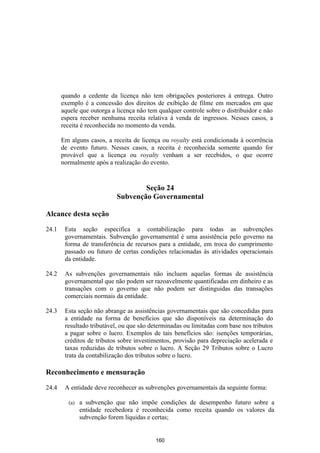 quando a cedente da licença não tem obrigações posteriores à entrega. Outro
       exemplo é a concessão dos direitos de exibição de filme em mercados em que
       aquele que outorga a licença não tem qualquer controle sobre o distribuidor e não
       espera receber nenhuma receita relativa à venda de ingressos. Nesses casos, a
       receita é reconhecida no momento da venda.

       Em alguns casos, a receita de licença ou royalty está condicionada à ocorrência
       de evento futuro. Nesses casos, a receita é reconhecida somente quando for
       provável que a licença ou royalty venham a ser recebidos, o que ocorre
       normalmente após a realização do evento.


                                    Seção 24
                            Subvenção Governamental

Alcance desta seção

24.1    Esta seção especifica a contabilização para todas as subvenções
        governamentais. Subvenção governamental é uma assistência pelo governo na
        forma de transferência de recursos para a entidade, em troca do cumprimento
        passado ou futuro de certas condições relacionadas às atividades operacionais
        da entidade.

24.2    As subvenções governamentais não incluem aquelas formas de assistência
        governamental que não podem ser razoavelmente quantificadas em dinheiro e as
        transações com o governo que não podem ser distinguidas das transações
        comerciais normais da entidade.

24.3    Esta seção não abrange as assistências governamentais que são concedidas para
        a entidade na forma de benefícios que são disponíveis na determinação do
        resultado tributável, ou que são determinadas ou limitadas com base nos tributos
        a pagar sobre o lucro. Exemplos de tais benefícios são: isenções temporárias,
        créditos de tributos sobre investimentos, provisão para depreciação acelerada e
        taxas reduzidas de tributos sobre o lucro. A Seção 29 Tributos sobre o Lucro
        trata da contabilização dos tributos sobre o lucro.

Reconhecimento e mensuração

24.4    A entidade deve reconhecer as subvenções governamentais da seguinte forma:

         (a)   a subvenção que não impõe condições de desempenho futuro sobre a
               entidade recebedora é reconhecida como receita quando os valores da
               subvenção forem líquidas e certas;


                                           160
 