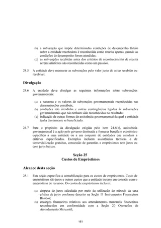 (b) a subvenção que impõe determinadas condições de desempenho futuro
            sobre a entidade recebedora é reconhecida como receita apenas quando as
            condições de desempenho forem atendidas;
        (c) as subvenções recebidas antes dos critérios de reconhecimento de receita
            serem satisfeitos são reconhecidas como um passivo.

24.5   A entidade deve mensurar as subvenções pelo valor justo do ativo recebido ou
       recebível.

Divulgação

24.6   A entidade deve divulgar as seguintes informações sobre subvenções
       governamentais:

        (a) a natureza e os valores de subvenções governamentais reconhecidas nas
            demonstrações contábeis;
        (b) condições não atendidas e outras contingências ligadas às subvenções
            governamentais que não tenham sido reconhecidas no resultado;
        (c) indicação de outras formas de assistência governamental da qual a entidade
            tenha diretamente se beneficiado.

24.7   Para o propósito da divulgação exigida pelo item 24.6(c), assistência
       governamental é a ação pelo governo destinada a fornecer benefício econômico
       específico a uma entidade ou a um conjunto de entidades que atendam a
       critérios especificados. Exemplos incluem assistências técnicas e de
       comercialização gratuitas, concessão de garantias e empréstimos sem juros ou
       com juros baixos.

                                   Seção 25
                            Custos de Empréstimos

Alcance desta seção

25.1   Esta seção especifica a contabilização para os custos de empréstimos. Custo de
       empréstimos são juros e outros custos que a entidade incorre em conexão com o
       empréstimo de recursos. Os custos de empréstimos incluem:

        (a) despesa de juros calculada por meio da utilização do método da taxa
            efetiva de juros conforme descrito na Seção 11 Instrumentos Financeiros
            Básicos;
        (b) encargos financeiros relativos aos arrendamentos mercantis financeiros
            reconhecidos em conformidade com a Seção 20 Operações de
            Arrendamento Mercantil;


                                         161
 