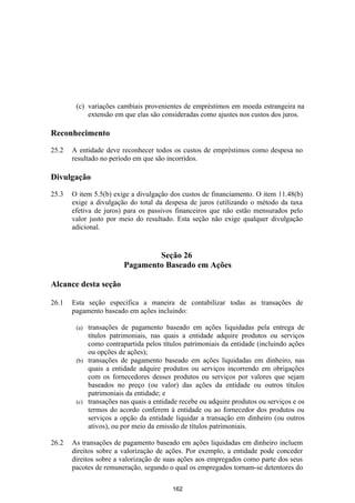 (c) variações cambiais provenientes de empréstimos em moeda estrangeira na
            extensão em que elas são consideradas como ajustes nos custos dos juros.

Reconhecimento

25.2   A entidade deve reconhecer todos os custos de empréstimos como despesa no
       resultado no período em que são incorridos.

Divulgação

25.3   O item 5.5(b) exige a divulgação dos custos de financiamento. O item 11.48(b)
       exige a divulgação do total da despesa de juros (utilizando o método da taxa
       efetiva de juros) para os passivos financeiros que não estão mensurados pelo
       valor justo por meio do resultado. Esta seção não exige qualquer divulgação
       adicional.


                                Seção 26
                        Pagamento Baseado em Ações

Alcance desta seção

26.1   Esta seção especifica a maneira de contabilizar todas as transações de
       pagamento baseado em ações incluindo:

        (a) transações de pagamento baseado em ações liquidadas pela entrega de
            títulos patrimoniais, nas quais a entidade adquire produtos ou serviços
            como contrapartida pelos títulos patrimoniais da entidade (incluindo ações
            ou opções de ações);
        (b) transações de pagamento baseado em ações liquidadas em dinheiro, nas
            quais a entidade adquire produtos ou serviços incorrendo em obrigações
            com os fornecedores desses produtos ou serviços por valores que sejam
            baseados no preço (ou valor) das ações da entidade ou outros títulos
            patrimoniais da entidade; e
        (c) transações nas quais a entidade recebe ou adquire produtos ou serviços e os
            termos do acordo conferem à entidade ou ao fornecedor dos produtos ou
            serviços a opção da entidade liquidar a transação em dinheiro (ou outros
            ativos), ou por meio da emissão de títulos patrimoniais.

26.2   As transações de pagamento baseado em ações liquidadas em dinheiro incluem
       direitos sobre a valorização de ações. Por exemplo, a entidade pode conceder
       direitos sobre a valorização de suas ações aos empregados como parte dos seus
       pacotes de remuneração, segundo o qual os empregados tornam-se detentores do

                                         162
 