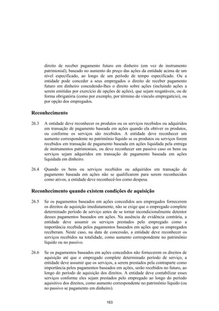 direito de receber pagamento futuro em dinheiro (em vez de instrumento
       patrimonial), baseado no aumento do preço das ações da entidade acima de um
       nível especificado, ao longo de um período de tempo especificado. Ou a
       entidade pode conceder a seus empregados o direito de receber pagamento
       futuro em dinheiro concedendo-lhes o direito sobre ações (incluindo ações a
       serem emitidas por exercício de opções de ações), que sejam resgatáveis, ou de
       forma obrigatória (como por exemplo, por término do vínculo empregatício), ou
       por opção dos empregados.

Reconhecimento

26.3   A entidade deve reconhecer os produtos ou os serviços recebidos ou adquiridos
       em transação de pagamento baseada em ações quando ela obtiver os produtos,
       ou conforme os serviços são recebidos. A entidade deve reconhecer um
       aumento correspondente no patrimônio líquido se os produtos ou serviços forem
       recebidos em transação de pagamento baseada em ações liquidada pela entrega
       de instrumentos patrimoniais, ou deve reconhecer um passivo caso os bens ou
       serviços sejam adquiridos em transação de pagamento baseada em ações
       liquidada em dinheiro.

26.4   Quando os bens ou serviços recebidos ou adquiridos em transação de
       pagamento baseada em ações não se qualificarem para serem reconhecidos
       como ativos, a entidade deve reconhecê-los como despesa.

Reconhecimento quando existem condições de aquisição

26.5   Se os pagamentos baseados em ações concedidos aos empregados fornecerem
       os direitos de aquisição imediatamente, não se exige que o empregado complete
       determinado período de serviço antes de se tornar incondicionalmente detentor
       desses pagamentos baseados em ações. Na ausência de evidência contrária, a
       entidade deve assumir os serviços prestados pelo empregado como a
       importância recebida pelos pagamentos baseados em ações que os empregados
       receberam. Neste caso, na data de concessão, a entidade deve reconhecer os
       serviços recebidos na totalidade, como aumento correspondente no patrimônio
       líquido ou no passivo.

26.6   Se os pagamentos baseados em ações concedidos não fornecerem os direitos de
       aquisição até que o empregado complete determinado período de serviço, a
       entidade deve assumir que os serviços, a serem prestados pela contraparte como
       importância pelos pagamentos baseados em ações, serão recebidos no futuro, ao
       longo do período de aquisição dos direitos. A entidade deve contabilizar esses
       serviços conforme eles sejam prestados pelo empregado ao longo do período
       aquisitivo dos direitos, como aumento correspondente no patrimônio líquido (ou
       no passivo se pagamento em dinheiro).


                                         163
 