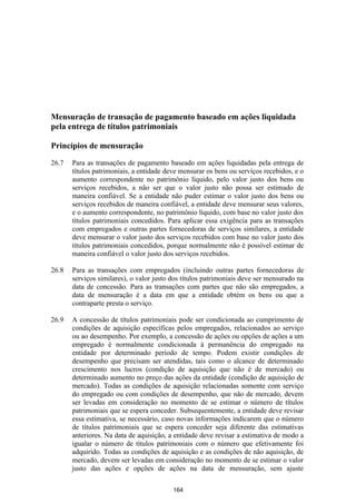 Mensuração de transação de pagamento baseado em ações liquidada
pela entrega de títulos patrimoniais

Princípios de mensuração

26.7   Para as transações de pagamento baseado em ações liquidadas pela entrega de
       títulos patrimoniais, a entidade deve mensurar os bens ou serviços recebidos, e o
       aumento correspondente no patrimônio líquido, pelo valor justo dos bens ou
       serviços recebidos, a não ser que o valor justo não possa ser estimado de
       maneira confiável. Se a entidade não puder estimar o valor justo dos bens ou
       serviços recebidos de maneira confiável, a entidade deve mensurar seus valores,
       e o aumento correspondente, no patrimônio líquido, com base no valor justo dos
       títulos patrimoniais concedidos. Para aplicar essa exigência para as transações
       com empregados e outras partes fornecedoras de serviços similares, a entidade
       deve mensurar o valor justo dos serviços recebidos com base no valor justo dos
       títulos patrimoniais concedidos, porque normalmente não é possível estimar de
       maneira confiável o valor justo dos serviços recebidos.

26.8   Para as transações com empregados (incluindo outras partes fornecedoras de
       serviços similares), o valor justo dos títulos patrimoniais deve ser mensurado na
       data de concessão. Para as transações com partes que não são empregados, a
       data de mensuração é a data em que a entidade obtém os bens ou que a
       contraparte presta o serviço.

26.9   A concessão de títulos patrimoniais pode ser condicionada ao cumprimento de
       condições de aquisição específicas pelos empregados, relacionados ao serviço
       ou ao desempenho. Por exemplo, a concessão de ações ou opções de ações a um
       empregado é normalmente condicionada à permanência do empregado na
       entidade por determinado período de tempo. Podem existir condições de
       desempenho que precisam ser atendidas, tais como o alcance de determinado
       crescimento nos lucros (condição de aquisição que não é de mercado) ou
       determinado aumento no preço das ações da entidade (condição de aquisição de
       mercado). Todas as condições de aquisição relacionadas somente com serviço
       do empregado ou com condições de desempenho, que não de mercado, devem
       ser levadas em consideração no momento de se estimar o número de títulos
       patrimoniais que se espera conceder. Subsequentemente, a entidade deve revisar
       essa estimativa, se necessário, caso novas informações indicarem que o número
       de títulos patrimoniais que se espera conceder seja diferente das estimativas
       anteriores. Na data de aquisição, a entidade deve revisar a estimativa de modo a
       igualar o número de títulos patrimoniais com o número que efetivamente foi
       adquirido. Todas as condições de aquisição e as condições de não aquisição, de
       mercado, devem ser levadas em consideração no momento de se estimar o valor
       justo das ações e opções de ações na data de mensuração, sem ajuste

                                          164
 