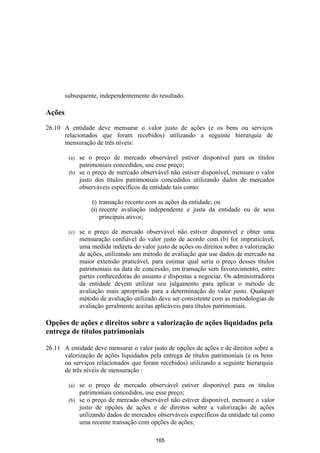 subsequente, independentemente do resultado.

Ações

26.10 A entidade deve mensurar o valor justo de ações (e os bens ou serviços
      relacionados que foram recebidos) utilizando a seguinte hierarquia de
      mensuração de três níveis:

         (a) se o preço de mercado observável estiver disponível para os títulos
             patrimoniais concedidos, use esse preço;
         (b) se o preço de mercado observável não estiver disponível, mensure o valor
             justo dos títulos patrimoniais concedidos utilizando dados de mercados
             observáveis específicos da entidade tais como:

                   (i)    transação recente com as ações da entidade; ou
                   (ii)   recente avaliação independente e justa da entidade ou de seus
                          principais ativos;

         (c)   se o preço de mercado observável não estiver disponível e obter uma
               mensuração confiável do valor justo de acordo com (b) for impraticável,
               uma medida indireta do valor justo de ações ou direitos sobre a valorização
               de ações, utilizando um método de avaliação que use dados de mercado na
               maior extensão praticável, para estimar qual seria o preço desses títulos
               patrimoniais na data de concessão, em transação sem favorecimento, entre
               partes conhecedoras do assunto e dispostas a negociar. Os administradores
               da entidade devem utilizar seu julgamento para aplicar o método de
               avaliação mais apropriado para a determinação do valor justo. Qualquer
               método de avaliação utilizado deve ser consistente com as metodologias de
               avaliação geralmente aceitas aplicáveis para títulos patrimoniais.

Opções de ações e direitos sobre a valorização de ações liquidados pela
entrega de títulos patrimoniais

26.11 A entidade deve mensurar o valor justo de opções de ações e de direitos sobre a
      valorização de ações liquidados pela entrega de títulos patrimoniais (e os bens
      ou serviços relacionados que foram recebidos) utilizando a seguinte hierarquia
      de três níveis de mensuração :

         (a) se o preço de mercado observável estiver disponível para os títulos
             patrimoniais concedidos, use esse preço;
         (b) se o preço de mercado observável não estiver disponível, mensure o valor
             justo de opções de ações e de direitos sobre a valorização de ações
             utilizando dados de mercados observáveis específicos da entidade tal como
             uma recente transação com opções de ações;

                                             165
 