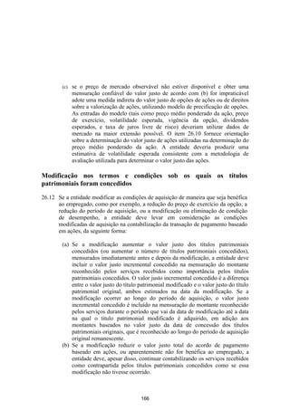 (c)   se o preço de mercado observável não estiver disponível e obter uma
              mensuração confiável do valor justo de acordo com (b) for impraticável
              adote uma medida indireta do valor justo de opções de ações ou de direitos
              sobre a valorização de ações, utilizando modelo de precificação de opções.
              As entradas do modelo (tais como preço médio ponderado da ação, preço
              de exercício, volatilidade esperada, vigência da opção, dividendos
              esperados, e taxa de juros livre de risco) deveriam utilizar dados de
              mercado na maior extensão possível. O item 26.10 fornece orientação
              sobre a determinação do valor justo de ações utilizadas na determinação do
              preço médio ponderado da ação. A entidade deveria produzir uma
              estimativa de volatilidade esperada consistente com a metodologia de
              avaliação utilizada para determinar o valor justo das ações.

Modificação nos termos e condições sob os quais os títulos
patrimoniais foram concedidos

26.12 Se a entidade modificar as condições de aquisição de maneira que seja benéfica
      ao empregado, como por exemplo, a redução do preço de exercício da opção, a
      redução do período de aquisição, ou a modificação ou eliminação de condição
      de desempenho, a entidade deve levar em consideração as condições
      modificadas de aquisição na contabilização da transação de pagamento baseado
      em ações, da seguinte forma:

        (a) Se a modificação aumentar o valor justo dos títulos patrimoniais
            concedidos (ou aumentar o número de títulos patrimoniais concedidos),
            mensurados imediatamente antes e depois da modificação, a entidade deve
            incluir o valor justo incremental concedido na mensuração do montante
            reconhecido pelos serviços recebidos como importância pelos títulos
            patrimoniais concedidos. O valor justo incremental concedido é a diferença
            entre o valor justo do título patrimonial modificado e o valor justo do título
            patrimonial original, ambos estimados na data da modificação. Se a
            modificação ocorrer ao longo do período de aquisição, o valor justo
            incremental concedido é incluído na mensuração do montante reconhecido
            pelos serviços durante o período que vai da data de modificação até a data
            na qual o titulo patrimonial modificado é adquirido, em adição aos
            montantes baseados no valor justo da data de concessão dos títulos
            patrimoniais originais, que é reconhecido ao longo do período de aquisição
            original remanescente.
        (b) Se a modificação reduzir o valor justo total do acordo de pagamento
            baseado em ações, ou aparentemente não for benéfica ao empregado, a
            entidade deve, apesar disso, continuar contabilizando os serviços recebidos
            como contrapartida pelos títulos patrimoniais concedidos como se essa
            modificação não tivesse ocorrido.



                                          166
 