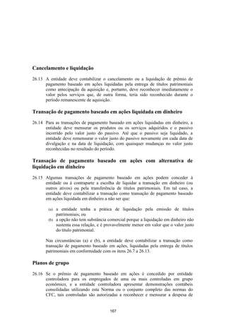 Cancelamento e liquidação

26.13 A entidade deve contabilizar o cancelamento ou a liquidação de prêmio de
      pagamento baseado em ações liquidadas pela entrega de títulos patrimoniais
      como antecipação da aquisição e, portanto, deve reconhecer imediatamente o
      valor pelos serviços que, de outra forma, teria sido reconhecido durante o
      período remanescente de aquisição.

Transação de pagamento baseado em ações liquidada em dinheiro

26.14 Para as transações de pagamento baseado em ações liquidadas em dinheiro, a
      entidade deve mensurar os produtos ou os serviços adquiridos e o passivo
      incorrido pelo valor justo do passivo. Até que o passivo seja liquidado, a
      entidade deve remensurar o valor justo do passivo novamente em cada data de
      divulgação e na data de liquidação, com quaisquer mudanças no valor justo
      reconhecidas no resultado do período.

Transação de pagamento baseado em ações com alternativa de
liquidação em dinheiro

26.15 Algumas transações de pagamento baseado em ações podem conceder à
      entidade ou à contraparte a escolha de liquidar a transação em dinheiro (ou
      outros ativos) ou pela transferência de títulos patrimoniais. Em tal caso, a
      entidade deve contabilizar a transação como transação de pagamento baseado
      em ações liquidada em dinheiro a não ser que:

        (a) a entidade tenha a prática de liquidação pela emissão de títulos
            patrimoniais; ou
        (b) a opção não tem substância comercial porque a liquidação em dinheiro não
            sustenta essa relação, e é provavelmente menor em valor que o valor justo
            do título patrimonial.

      Nas circunstâncias (a) e (b), a entidade deve contabilizar a transação como
      transação de pagamento baseado em ações, liquidadas pela entrega de títulos
      patrimoniais em conformidade com os itens 26.7 a 26.13.

Planos de grupo

26.16 Se o prêmio de pagamento baseado em ações é concedido por entidade
      controladora para os empregados de uma ou mais controladas em grupo
      econômico, e a entidade controladora apresentar demonstrações contábeis
      consolidadas utilizando esta Norma ou o conjunto completo das normas do
      CFC, tais controladas são autorizadas a reconhecer e mensurar a despesa de


                                        167
 