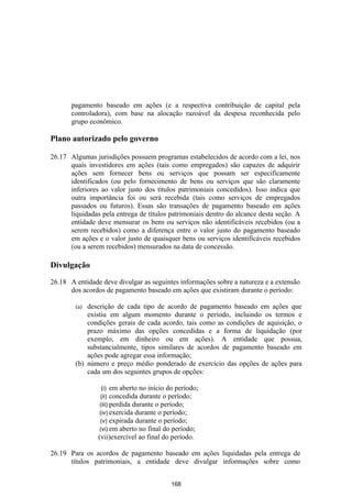 pagamento baseado em ações (e a respectiva contribuição de capital pela
       controladora), com base na alocação razoável da despesa reconhecida pelo
       grupo econômico.

Plano autorizado pelo governo

26.17 Algumas jurisdições possuem programas estabelecidos de acordo com a lei, nos
      quais investidores em ações (tais como empregados) são capazes de adquirir
      ações sem fornecer bens ou serviços que possam ser especificamente
      identificados (ou pelo fornecimento de bens ou serviços que são claramente
      inferiores ao valor justo dos títulos patrimoniais concedidos). Isso indica que
      outra importância foi ou será recebida (tais como serviços de empregados
      passados ou futuros). Essas são transações de pagamento baseado em ações
      liquidadas pela entrega de títulos patrimoniais dentro do alcance desta seção. A
      entidade deve mensurar os bens ou serviços não identificáveis recebidos (ou a
      serem recebidos) como a diferença entre o valor justo do pagamento baseado
      em ações e o valor justo de quaisquer bens ou serviços identificáveis recebidos
      (ou a serem recebidos) mensurados na data de concessão.

Divulgação

26.18 A entidade deve divulgar as seguintes informações sobre a natureza e a extensão
      dos acordos de pagamento baseado em ações que existiram durante o período:

        (a) descrição de cada tipo de acordo de pagamento baseado em ações que
            existiu em algum momento durante o período, incluindo os termos e
            condições gerais de cada acordo, tais como as condições de aquisição, o
            prazo máximo das opções concedidas e a forma de liquidação (por
            exemplo, em dinheiro ou em ações). A entidade que possua,
            substancialmente, tipos similares de acordos de pagamento baseado em
            ações pode agregar essa informação;
        (b) número e preço médio ponderado de exercício das opções de ações para
            cada um dos seguintes grupos de opções:

                 (i) em aberto no início do período;
                (ii) concedida durante o período;
                (iii) perdida durante o período;
                (iv) exercida durante o período;
                (v) expirada durante o período;
                (vi) em aberto no final do período;
                (vii)exercível ao final do período.

26.19 Para os acordos de pagamento baseado em ações liquidadas pela entrega de
      títulos patrimoniais, a entidade deve divulgar informações sobre como


                                          168
 