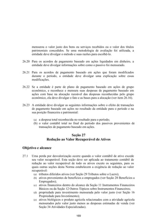 mensurou o valor justo dos bens ou serviços recebidos ou o valor dos títulos
       patrimoniais concedidos. Se uma metodologia de avaliação foi utilizada, a
       entidade deve divulgar o método e suas razões para escolhê-lo.

26.20 Para os acordos de pagamento baseado em ações liquidados em dinheiro, a
      entidade deve divulgar informações sobre como o passivo foi mensurado.

26.21 Para os acordos de pagamento baseado em ações que foram modificados
      durante o período, a entidade deve divulgar uma explicação sobre essas
      modificações.

26.22 Se a entidade é parte de plano de pagamento baseado em ações de grupo
      econômico, e reconhece e mensura suas despesas de pagamento baseado em
      ações com base na alocação razoável das despesas reconhecidas pelo grupo
      econômico, ela deve divulgar o fato e as bases para a alocação (ver item 26.16).

26.23 A entidade deve divulgar as seguintes informações sobre o efeito de transações
      de pagamento baseado em ações no resultado da entidade para o período e na
      sua posição financeira e patrimonial:

        (a) a despesa total reconhecida no resultado para o período;
        (b) o valor contábil total no final do período dos passivos provenientes de
            transações de pagamento baseado em ações.

                                Seção 27
                  Redução ao Valor Recuperável de Ativos

Objetivo e alcance

27.1   Uma perda por desvalorização ocorre quando o valor contábil de ativo excede
       seu valor recuperável. Esta seção deve ser aplicada ao tratamento contábil de
       redução ao valor recuperável de todo os ativos exceto os seguintes, para os
       quais outras seções desta Norma estabelecem a exigência de redução ao valor
       recuperável:
         (a) tributos diferidos ativos (ver Seção 29 Tributos sobre o Lucro);
         (b) ativos provenientes de benefícios a empregados (ver Seção 28 Benefícios a
             Empregados);
         (c) ativos financeiros dentro do alcance da Seção 11 Instrumentos Financeiros
             Básicos ou da Seção 12 Outros Tópicos sobre Instrumentos Financeiros;
         (d) propriedade para investimento mensurada pelo valor justo (ver Seção 16
             Propriedade para Investimento);
         (e) ativos biológicos e produto agrícola relacionados com a atividade agrícola
             mensurados pelo valor justo menos as despesas estimadas de venda (ver
             Seção 34 Atividades Especializadas).

                                         169
 