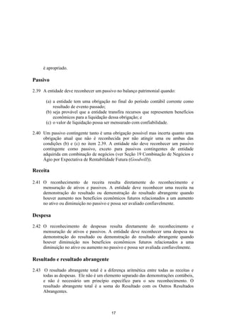 é apropriado.

Passivo

2.39 A entidade deve reconhecer um passivo no balanço patrimonial quando:

       (a) a entidade tem uma obrigação no final do período contábil corrente como
           resultado de evento passado;
       (b) seja provável que a entidade transfira recursos que representem benefícios
           econômicos para a liquidação dessa obrigação; e
       (c) o valor de liquidação possa ser mensurado com confiabilidade.

2.40 Um passivo contingente tanto é uma obrigação possível mas incerta quanto uma
     obrigação atual que não é reconhecida por não atingir uma ou ambas das
     condições (b) e (c) no item 2.39. A entidade não deve reconhecer um passivo
     contingente como passivo, exceto para passivos contingentes de entidade
     adquirida em combinação de negócios (ver Seção 19 Combinação de Negócios e
     Ágio por Expectativa de Rentabilidade Futura (Goodwill)).

Receita

2.41 O reconhecimento de receita resulta diretamente do reconhecimento e
     mensuração de ativos e passivos. A entidade deve reconhecer uma receita na
     demonstração do resultado ou demonstração do resultado abrangente quando
     houver aumento nos benefícios econômicos futuros relacionados a um aumento
     no ativo ou diminuição no passivo e possa ser avaliado confiavelmente.

Despesa

2.42 O reconhecimento de despesas resulta diretamente do reconhecimento e
     mensuração de ativos e passivos. A entidade deve reconhecer uma despesa na
     demonstração do resultado ou demonstração do resultado abrangente quando
     houver diminuição nos benefícios econômicos futuros relacionados a uma
     diminuição no ativo ou aumento no passivo e possa ser avaliada confiavelmente.

Resultado e resultado abrangente

2.43 O resultado abrangente total é a diferença aritmética entre todas as receitas e
     todas as despesas. Ele não é um elemento separado das demonstrações contábeis,
     e não é necessário um princípio específico para o seu reconhecimento. O
     resultado abrangente total é a soma do Resultado com os Outros Resultados
     Abrangentes.



                                         17
 