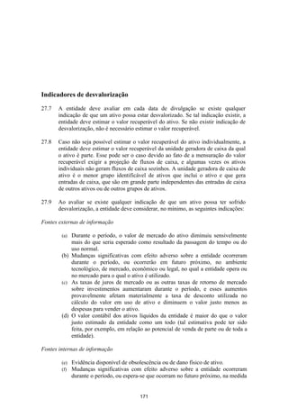 Indicadores de desvalorização

27.7   A entidade deve avaliar em cada data de divulgação se existe qualquer
       indicação de que um ativo possa estar desvalorizado. Se tal indicação existir, a
       entidade deve estimar o valor recuperável do ativo. Se não existir indicação de
       desvalorização, não é necessário estimar o valor recuperável.

27.8   Caso não seja possível estimar o valor recuperável do ativo individualmente, a
       entidade deve estimar o valor recuperável da unidade geradora de caixa da qual
       o ativo é parte. Esse pode ser o caso devido ao fato de a mensuração do valor
       recuperável exigir a projeção de fluxos de caixa, e algumas vezes os ativos
       individuais não geram fluxos de caixa sozinhos. A unidade geradora de caixa de
       ativo é o menor grupo identificável de ativos que inclui o ativo e que gera
       entradas de caixa, que são em grande parte independentes das entradas de caixa
       de outros ativos ou de outros grupos de ativos.

27.9   Ao avaliar se existe qualquer indicação de que um ativo possa ter sofrido
       desvalorização, a entidade deve considerar, no mínimo, as seguintes indicações:

Fontes externas de informação

        (a) Durante o período, o valor de mercado do ativo diminuiu sensivelmente
            mais do que seria esperado como resultado da passagem do tempo ou do
            uso normal.
        (b) Mudanças significativas com efeito adverso sobre a entidade ocorreram
            durante o período, ou ocorrerão em futuro próximo, no ambiente
            tecnológico, de mercado, econômico ou legal, no qual a entidade opera ou
            no mercado para o qual o ativo é utilizado.
        (c) As taxas de juros de mercado ou as outras taxas de retorno de mercado
            sobre investimentos aumentaram durante o período, e esses aumentos
            provavelmente afetam materialmente a taxa de desconto utilizada no
            cálculo do valor em uso de ativo e diminuem o valor justo menos as
            despesas para vender o ativo.
        (d) O valor contábil dos ativos líquidos da entidade é maior do que o valor
            justo estimado da entidade como um todo (tal estimativa pode ter sido
            feita, por exemplo, em relação ao potencial de venda de parte ou de toda a
            entidade).

Fontes internas de informação

        (e)   Evidência disponível de obsolescência ou de dano físico de ativo.
        (f)   Mudanças significativas com efeito adverso sobre a entidade ocorreram
              durante o período, ou espera-se que ocorram no futuro próximo, na medida


                                          171
 
