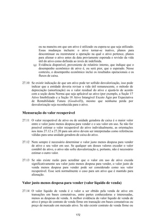 ou na maneira em que um ativo é utilizado ou espera-se que seja utilizado.
            Essas mudanças incluem: o ativo tornar-se inativo, planos para
            descontinuar ou reestruturar a operação na qual o ativo pertence, planos
            para alienar o ativo antes da data previamente esperada e revisão da vida
            útil do ativo como definida ao invés de indefinida.
        (g) Evidência disponível, proveniente de relatório interno, que indique que o
            desempenho econômico de ativo é, ou será pior, que o esperado. Nesse
            contexto, o desempenho econômico inclui os resultados operacionais e os
            fluxos de caixa.

27.10 Se existir indicação de que um ativo pode ter sofrido desvalorização, isso pode
      indicar que a entidade deveria revisar a vida útil remanescente, o método de
      depreciação (amortização) ou o valor residual do ativo e ajustá-lo de acordo
      com a seção desta Norma que seja aplicável ao ativo (por exemplo, a Seção 17
      Ativo Imobilizado e a Seção 18 Ativo Intangível Exceto Ágio por Expectativa
      de Rentabilidade Futura (Goodwill)), mesmo que nenhuma perda por
      desvalorização seja reconhecida para o ativo.

Mensuração do valor recuperável

27.11 O valor recuperável de ativo ou de unidade geradora de caixa é o maior valor
      entre o valor justo menos despesa para vender e o seu valor em uso. Se não for
      possível estimar o valor recuperável do ativo individualmente, as orientações
      nos itens 27.12 a 27.20 para um ativo devem ser interpretadas como referências
      válidas para uma unidade geradora de caixa do ativo.

27.12 Nem sempre é necessário determinar o valor justo menos despesa para vender
      de ativo e seu valor em uso. Se qualquer um desses valores exceder o valor
      contábil do ativo, o ativo não sofre desvalorização e, portanto, não é necessário
      estimar o outro valor.

27.13 Se não existe razão para acreditar que o valor em uso de ativo exceda
      significativamente seu valor justo menos despesa para vender, o valor justo de
      venda menos despesa para vender pode ser considerado como seu valor
      recuperável. Esse será normalmente o caso para um ativo que é mantido para
      alienação.

Valor justo menos despesa para vender (valor líquido de venda)

27.14 O valor líquido de venda é o valor a ser obtido pela venda de ativo em
      transações em bases comutativas, entre partes conhecedoras e interessadas,
      menos as despesas de venda. A melhor evidência do valor líquido de venda de
      ativo é preço de contrato de venda firme em transação em bases comutativas ou
      preço de mercado em mercado ativo. Se não existir contrato de venda firme ou

                                          172
 
