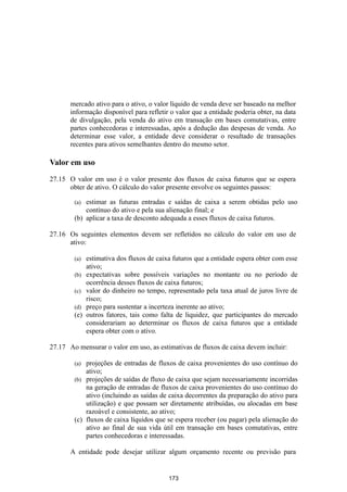 mercado ativo para o ativo, o valor líquido de venda deve ser baseado na melhor
       informação disponível para refletir o valor que a entidade poderia obter, na data
       de divulgação, pela venda do ativo em transação em bases comutativas, entre
       partes conhecedoras e interessadas, após a dedução das despesas de venda. Ao
       determinar esse valor, a entidade deve considerar o resultado de transações
       recentes para ativos semelhantes dentro do mesmo setor.

Valor em uso

27.15 O valor em uso é o valor presente dos fluxos de caixa futuros que se espera
      obter de ativo. O cálculo do valor presente envolve os seguintes passos:

        (a) estimar as futuras entradas e saídas de caixa a serem obtidas pelo uso
            contínuo do ativo e pela sua alienação final; e
        (b) aplicar a taxa de desconto adequada a esses fluxos de caixa futuros.

27.16 Os seguintes elementos devem ser refletidos no cálculo do valor em uso de
      ativo:

        (a)   estimativa dos fluxos de caixa futuros que a entidade espera obter com esse
              ativo;
        (b)   expectativas sobre possíveis variações no montante ou no período de
              ocorrência desses fluxos de caixa futuros;
        (c)   valor do dinheiro no tempo, representado pela taxa atual de juros livre de
              risco;
        (d)   preço para sustentar a incerteza inerente ao ativo;
        (e)   outros fatores, tais como falta de liquidez, que participantes do mercado
              considerariam ao determinar os fluxos de caixa futuros que a entidade
              espera obter com o ativo.

27.17 Ao mensurar o valor em uso, as estimativas de fluxos de caixa devem incluir:

        (a) projeções de entradas de fluxos de caixa provenientes do uso contínuo do
            ativo;
        (b) projeções de saídas de fluxo de caixa que sejam necessariamente incorridas
            na geração de entradas de fluxos de caixa provenientes do uso contínuo do
            ativo (incluindo as saídas de caixa decorrentes da preparação do ativo para
            utilização) e que possam ser diretamente atribuídas, ou alocadas em base
            razoável e consistente, ao ativo;
        (c) fluxos de caixa líquidos que se espera receber (ou pagar) pela alienação do
            ativo ao final de sua vida útil em transação em bases comutativas, entre
            partes conhecedoras e interessadas.

       A entidade pode desejar utilizar algum orçamento recente ou previsão para


                                           173
 