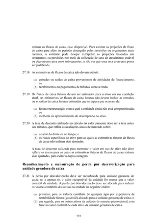 estimar os fluxos de caixa, caso disponível. Para estimar as projeções de fluxo
       de caixa para além do período abrangido pelas previsões ou orçamentos mais
       recentes, a entidade pode desejar extrapolar as projeções baseadas em
       orçamentos ou previsões por meio da utilização de taxa de crescimento estável
       ou decrescente para anos subsequentes, a não ser que uma taxa crescente possa
       ser justificada.

27.18 As estimativas de fluxos de caixa não devem incluir:

        (a) entradas ou saídas de caixa provenientes de atividades de financiamento;
            ou
        (b) recebimentos ou pagamentos de tributos sobre a renda.

27.19 Os fluxos de caixa futuros devem ser estimados para o ativo em sua condição
      atual. As estimativas de fluxos de caixa futuros não devem incluir as entradas
      ou as saídas de caixa futuras estimadas que se espera que ocorram de:

        (a) futura reestruturação com a qual a entidade ainda não está compromissada;
            ou
        (b) melhoria ou aprimoramento do desempenho do ativo.

27.20 A taxa de desconto utilizada no cálculo do valor presente deve ser a taxa antes
      dos tributos, que reflita as avaliações atuais de mercado sobre:

        (a) o valor do dinheiro no tempo; e
        (b) os riscos específicos do ativo para os quais as estimativas futuras de fluxos
            de caixa não tenham sido ajustadas.

       A taxa de desconto utilizada para mensurar o valor em uso de ativo não deve
       refletir os riscos para os quais as estimativas futuras de fluxos de caixa tenham
       sido ajustadas, para evitar a dupla contagem.

Reconhecimento e mensuração de perda por desvalorização para
unidade geradora de caixa

27.21 A perda por desvalorização deve ser reconhecida para unidade geradora de
      caixa se, e apenas se, o valor recuperável da unidade for menor que o valor
      contábil da unidade. A perda por desvalorização deve ser alocada para reduzir
      os valores contábeis dos ativos da unidade na seguinte ordem:

        (a) primeiro, para os valores contábeis de qualquer ágio por expectativa de
            rentabilidade futura (goodwill) alocado para a unidade geradora de caixa; e
        (b) em seguida, para os outros ativos da unidade de maneira proporcional, com
            base no valor contábil de cada ativo da unidade geradora de caixa.


                                          174
 