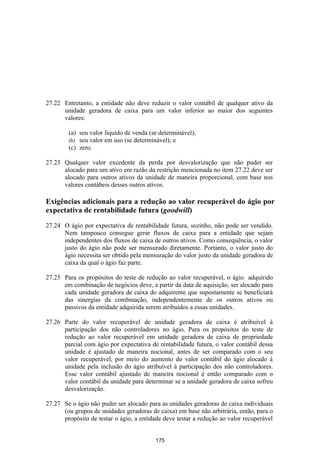 27.22 Entretanto, a entidade não deve reduzir o valor contábil de qualquer ativo da
      unidade geradora de caixa para um valor inferior ao maior dos seguintes
      valores:

        (a) seu valor líquido de venda (se determinável);
        (b) seu valor em uso (se determinável); e
        (c) zero.

27.23 Qualquer valor excedente da perda por desvalorização que não puder ser
      alocado para um ativo em razão da restrição mencionada no item 27.22 deve ser
      alocado para outros ativos da unidade de maneira proporcional, com base nos
      valores contábeis desses outros ativos.

Exigências adicionais para a redução ao valor recuperável do ágio por
expectativa de rentabilidade futura (goodwill)

27.24 O ágio por expectativa de rentabilidade futura, sozinho, não pode ser vendido.
      Nem tampouco consegue gerar fluxos de caixa para a entidade que sejam
      independentes dos fluxos de caixa de outros ativos. Como consequência, o valor
      justo do ágio não pode ser mensurado diretamente. Portanto, o valor justo do
      ágio necessita ser obtido pela mensuração do valor justo da unidade geradora de
      caixa da qual o ágio faz parte.

27.25 Para os propósitos do teste de redução ao valor recuperável, o ágio adquirido
      em combinação de negócios deve, a partir da data de aquisição, ser alocado para
      cada unidade geradora de caixa do adquirente que supostamente se beneficiará
      das sinergias da combinação, independentemente de os outros ativos ou
      passivos da entidade adquirida serem atribuídos a essas unidades.

27.26 Parte do valor recuperável de unidade geradora de caixa é atribuível à
      participação dos não controladores no ágio. Para os propósitos do teste de
      redução ao valor recuperável em unidade geradora de caixa de propriedade
      parcial com ágio por expectativa de rentabilidade futura, o valor contábil dessa
      unidade é ajustado de maneira nocional, antes de ser comparado com o seu
      valor recuperável, por meio do aumento do valor contábil do ágio alocado à
      unidade pela inclusão do ágio atribuível à participação dos não controladores.
      Esse valor contábil ajustado de maneira nocional é então comparado com o
      valor contábil da unidade para determinar se a unidade geradora de caixa sofreu
      desvalorização.

27.27 Se o ágio não puder ser alocado para as unidades geradoras de caixa individuais
      (ou grupos de unidades geradoras de caixa) em base não arbitrária, então, para o
      propósito de testar o ágio, a entidade deve testar a redução ao valor recuperável


                                          175
 