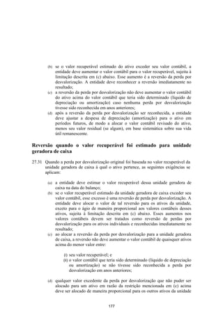 (b) se o valor recuperável estimado do ativo exceder seu valor contábil, a
            entidade deve aumentar o valor contábil para o valor recuperável, sujeita à
            limitação descrita em (c) abaixo. Esse aumento é a reversão da perda por
            desvalorização. A entidade deve reconhecer a reversão imediatamente no
            resultado;
        (c) a reversão da perda por desvalorização não deve aumentar o valor contábil
            do ativo acima do valor contábil que teria sido determinado (líquido de
            depreciação ou amortização) caso nenhuma perda por desvalorização
            tivesse sido reconhecida em anos anteriores;
        (d) após a reversão da perda por desvalorização ser reconhecida, a entidade
            deve ajustar a despesa de depreciação (amortização) para o ativo em
            períodos futuros, de modo a alocar o valor contábil revisado do ativo,
            menos seu valor residual (se algum), em base sistemática sobre sua vida
            útil remanescente.

Reversão quando o valor recuperável foi estimado para unidade
geradora de caixa

27.31 Quando a perda por desvalorização original foi baseada no valor recuperável da
      unidade geradora de caixa à qual o ativo pertence, as seguintes exigências se
      aplicam:

        (a) a entidade deve estimar o valor recuperável dessa unidade geradora de
            caixa na data do balanço;
        (b) se o valor recuperável estimado da unidade geradora de caixa exceder seu
            valor contábil, esse excesso é uma reversão de perda por desvalorização. A
            entidade deve alocar o valor de tal reversão para os ativos da unidade,
            exceto para o ágio de maneira proporcional aos valores contábeis desses
            ativos, sujeita à limitação descrita em (c) abaixo. Esses aumentos nos
            valores contábeis devem ser tratados como reversão de perdas por
            desvalorização para os ativos individuais e reconhecidas imediatamente no
            resultado;
        (c) ao alocar a reversão da perda por desvalorização para a unidade geradora
            de caixa, a reversão não deve aumentar o valor contábil de quaisquer ativos
            acima do menor valor entre:

                  (i)    seu valor recuperável; e
                  (ii)   o valor contábil que teria sido determinado (líquido de depreciação
                         ou amortização) se não tivesse sido reconhecida a perda por
                         desvalorização em anos anteriores;

        (d)   qualquer valor excedente da perda por desvalorização que não puder ser
              alocado para um ativo em razão da restrição mencionada em (c) acima
              deve ser alocado de maneira proporcional para os outros ativos da unidade


                                              177
 