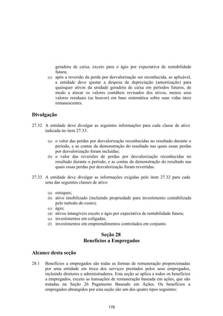 geradora de caixa, exceto para o ágio por expectativa de rentabilidade
            futura;
        (e) após a reversão da perda por desvalorização ser reconhecida, se aplicável,
            a entidade deve ajustar a despesa de depreciação (amortização) para
            quaisquer ativos da unidade geradora de caixa em períodos futuros, de
            modo a alocar os valores contábeis revisados dos ativos, menos seus
            valores residuais (se houver) em base sistemática sobre suas vidas úteis
            remanescentes.

Divulgação

27.32 A entidade deve divulgar as seguintes informações para cada classe de ativo
      indicada no item 27.33:

        (a) o valor das perdas por desvalorização reconhecidas no resultado durante o
            período, e as contas da demonstração do resultado nas quais essas perdas
            por desvalorização foram incluídas;
        (b) o valor das reversões de perdas por desvalorização reconhecidas no
            resultado durante o período, e as contas da demonstração do resultado nas
            quais essas perdas por desvalorização foram revertidas.

27.33 A entidade deve divulgar as informações exigidas pelo item 27.32 para cada
      uma das seguintes classes de ativo:

        (a)   estoques;
        (b)   ativo imobilizado (incluindo propriedade para investimento contabilizada
              pelo método do custo);
        (c)   ágio;
        (d)   ativos intangíveis exceto o ágio por expectativa de rentabilidade futura;
        (e)   investimentos em coligadas;
        (f)   investimentos em empreendimentos controlados em conjunto.

                                     Seção 28
                             Benefícios a Empregados

Alcance desta seção

28.1   Benefícios a empregados são todas as formas de remuneração proporcionadas
       por uma entidade em troca dos serviços prestados pelos seus empregados,
       incluindo diretores e administradores. Esta seção se aplica a todos os benefícios
       a empregados, exceto as transações de remuneração baseada em ações, que são
       tratadas na Seção 26 Pagamento Baseado em Ações. Os benefícios a
       empregados abrangidos por esta seção são um dos quatro tipos seguintes:


                                          178
 
