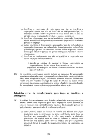 (a) benefícios a empregados de curto prazo, que são os benefícios a
            empregados (outros que não os benefícios de desligamento) que são
            totalmente devidos dentro do período de doze meses após o final do
            período em que os empregados prestam os serviços respectivos;
        (b) benefícios pós-emprego, que são os benefícios a empregados (outros que
            não os benefícios de desligamento) que devem ser pagos após o término do
            período de emprego;
        (c) outros benefícios de longo prazo a empregados, que são os benefícios a
            empregados (outros que não os benefícios de desligamento e os benefícios
            pós-emprego) que não são totalmente devidos dentro do período de doze
            meses após o final do período em que os empregados prestam os serviços
            relacionados;
        (d) benefícios de desligamento, que são os benefícios a empregados que
            devem ser pagos como resultado de:

                  (i) decisão da entidade de terminar o vínculo empregatício de
                      empregado antes da data normal de aposentadoria; ou
                 (ii) decisão do empregado de aceitar a demissão voluntária em troca
                      desses benefícios.

28.2   Os benefícios a empregados também incluem as transações de remuneração
       baseada em ações pelas quais os empregados recebem títulos patrimoniais (tais
       como ações ou opções de ações) ou dinheiro ou outros ativos da entidade em
       valores que são baseados no preço das ações da entidade ou outros títulos
       patrimoniais da entidade. A entidade deve aplicar a Seção 26 na contabilização
       das transações de remuneração com pagamento baseado em ações.


Princípios gerais de reconhecimento para todos os benefícios a
empregados

28.3   A entidade deve reconhecer o custo de todos os benefícios a empregados cujos
       direitos tenham sido adquiridos pelos seus empregados como resultado de
       serviços prestados para a entidade durante o período de divulgação (período ao
       qual o balanço e a demonstração de resultados se referem):

        (a)   como passivo, depois de deduzir os valores que tenham sido pagos
              diretamente para os empregados ou como contribuição para fundo de
              beneficio aos empregados. Se o valor pago exceder a obrigação
              proveniente do serviço antes da data do balanço, a entidade deve
              reconhecer esse excesso como ativo na medida em que o pagamento
              antecipado levará à redução dos pagamentos futuros ou à restituição de
              dinheiro;



                                         179
 