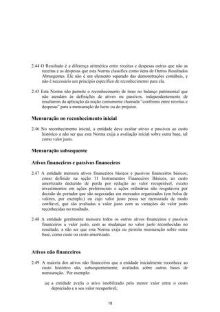 2.44 O Resultado é a diferença aritmética entre receitas e despesas outras que não as
     receitas e as despesas que esta Norma classifica como itens de Outros Resultados
     Abrangentes. Ele não é um elemento separado das demonstrações contábeis, e
     não é necessário um princípio específico de reconhecimento para ela.

2.45 Esta Norma não permite o reconhecimento de itens no balanço patrimonial que
     não atendam às definições de ativos ou passivos, independentemente de
     resultarem da aplicação da noção comumente chamada “confronto entre receitas e
     despesas” para a mensuração do lucro ou do prejuízo.

Mensuração no reconhecimento inicial

2.46 No reconhecimento inicial, a entidade deve avaliar ativos e passivos ao custo
     histórico a não ser que esta Norma exija a avaliação inicial sobre outra base, tal
     como valor justo.

Mensuração subsequente

Ativos financeiros e passivos financeiros

2.47 A entidade mensura ativos financeiros básicos e passivos financeiros básicos,
     como definido na seção 11 Instrumentos Financeiros Básicos, ao custo
     amortizado deduzido de perda por redução ao valor recuperável, exceto
     investimentos em ações preferenciais e ações ordinárias não resgatáveis por
     decisão do portador que são negociadas em mercados organizados (em bolsa de
     valores, por exemplo,) ou cujo valor justo possa ser mensurado de modo
     confiável, que são avaliadas a valor justo com as variações do valor justo
     reconhecidas no resultado.

2.48 A entidade geralmente mensura todos os outros ativos financeiros e passivos
     financeiros a valor justo, com as mudanças no valor justo reconhecidas no
     resultado, a não ser que esta Norma exija ou permita mensuração sobre outra
     base, como custo ou custo amortizado.


Ativos não financeiros

2.49 A maioria dos ativos não financeiros que a entidade inicialmente reconhece ao
     custo histórico são, subsequentemente, avaliados sobre outras bases de
     mensuração. Por exemplo:

       (a)   a entidade avalia o ativo imobilizado pelo menor valor entre o custo
             depreciado e o seu valor recuperável;


                                          18
 