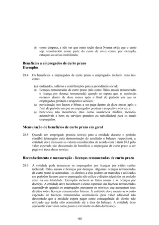 (b)   como despesa, a não ser que outra seção desta Norma exija que o custo
              seja reconhecido como parte do custo de ativo como, por exemplo,
              estoques ou ativo imobilizado.

Benefícios a empregados de curto prazo
Exemplos

28.4   Os benefícios a empregados de curto prazo a empregados incluem itens tais
       como:

        (a) ordenados, salários e contribuições para a previdência social;
        (b) licenças remuneradas de curto prazo (tais como férias anuais remuneradas
            e licença por doença remunerada) quando se espera que as ausências
            ocorram dentro de doze meses após o final do período em que os
            empregados prestam o respectivo serviço;
        (c) participação nos lucros e bônus a ser paga dentro de doze meses após o
            final do período em que os empregados prestam o respectivo serviço; e
        (d) benefícios não monetários (tais como assistência médica, moradia,
            automóveis e bens ou serviços gratuitos ou subsidiados) para os atuais
            empregados.

Mensuração de benefícios de curto prazo em geral

28.5   Quando um empregado prestou serviço para a entidade durante o período
       contábil (abrangido pela demonstração do resultado e balanço respectivo), a
       entidade deve mensurar os valores reconhecidos de acordo com o item 28.3 pelo
       valor esperado não descontado do benefício a empregado de curto prazo a ser
       pago em troca desse serviço.

Reconhecimento e mensuração - licenças remuneradas de curto prazo

28.6   A entidade pode remunerar os empregados por licenças por várias razões
       incluindo férias anuais e licenças por doenças. Algumas licenças remuneradas
       de curto prazo se acumulam - os direitos a elas podem ser mantidos e utilizados
       em períodos futuros caso o empregado não utilize o direito adquirido no período
       atual na sua totalidade. Exemplos incluem as férias anuais e as licenças por
       doenças. A entidade deve reconhecer o custo esperado das licenças remuneradas
       acumuláveis quando os empregados prestarem os serviços que aumentam seus
       direitos sobre licenças remuneradas futuras. A entidade deve mensurar o custo
       esperado de licenças remuneradas acumuláveis pelo valor adicional não
       descontado que a entidade espera pagar como consequência do direito não
       utilizado que tenha sido acumulado até a data do balanço. A entidade deve
       apresentar esse valor como passivo circulante na data do balanço.


                                         180
 