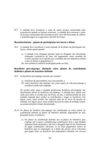 28.7   A entidade deve reconhecer o custo de outras licenças remuneradas (não
       acumuláveis) quando as licenças ocorrerem. A entidade deve mensurar o custo
       de licenças remuneradas não acumuláveis pelo valor não descontado de salários
       e ordenados pagos ou a pagar para o período da licença.

Reconhecimento – planos de participação nos lucros e bônus

28.8   A entidade deve reconhecer o custo esperado de de planos de participação nos
       lucros e bônus apenas quando:

        (a) a entidade tiver obrigação presente legal ou obrigação não formalizada
            (obrigação construtiva) de fazer tais pagamentos como resultado de
            eventos passados (isso significa que a entidade não tem alternativa realista
            a não ser efetuar os pagamentos); e
        (b) uma estimativa confiável da obrigação puder ser feita.

Benefícios pós-emprego: distinção entre planos de contribuição
definida e planos de benefício definido

28.9   Os benefícios pós-emprego incluem, por exemplo:

        (a) benefícios de aposentadoria, tais como pensões; e
        (b) outros benefícios pós-emprego, tais como seguro de vida pós-emprego e
            assistência médica pós-emprego.

       Os acordos pelos quais a entidade proporciona benefícios pós-emprego são
       denominados planos de benefícios pós-emprego. A entidade deve aplicar esta
       seção para todos os acordos que envolvam, ou não, o estabelecimento de uma
       entidade separada para receber as contribuições e pagar os benefícios. Em
       alguns casos, esses acordos são impostos pela lei ao invés de decisão da
       entidade. Em alguns casos, esses acordos derivam de ações da entidade mesmo
       na ausência de plano formal, documentado.


28.10 Os planos de benefício pós-emprego são classificados ou como planos de
      contribuição definida ou planos de benefício definido, dependendo de seus
      principais termos e condições.

        (a)   Os planos de contribuição definida são os planos de benefícios pós-
              emprego sob os quais a entidade paga contribuições fixas a uma entidade
              separada (fundo de pensão) e não tem a obrigação legal ou não formalizada
              de pagar contribuições adicionais ou de fazer pagamentos diretos de
              benefícios para os empregados se o fundo não possuir ativos suficientes
              para pagar todos os benefícios dos empregados referentes aos serviços


                                          181
 