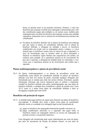 destes no período atual ou em períodos anteriores. Portanto, o valor dos
              benefícios pós-emprego recebido pelo empregado é determinado pelo valor
              das contribuições pagas pela entidade (e, em muitos casos, também pelo
              empregado) para um plano de benefício pós-emprego ou para uma entidade
              seguradora, juntamente com os retornos de investimentos provenientes das
              contribuições.

        (b)   Os planos de benefício definido são os planos de benefícios pós-emprego
              que não sejam os planos de contribuição definida. Sob os planos de
              benefício definido, a obrigação da entidade é prover os benefícios
              estabelecidos em acordo com os empregados atuais e antigos, e o risco
              atuarial (que os benefícios custem mais ou menos do que o esperado) e o
              risco de investimento (que os retornos sobre os ativos destinados a
              financiar os benefícios sejam distintos das expectativas) são retidos, em
              essência, pela entidade. Se a experiência atuarial ou de investimento for
              pior que o esperado, a obrigação da entidade pode ser aumentada, e vice-
              versa, caso a experiência atuarial ou de investimento seja melhor que o
              esperado.

Planos multiempregadores e planos de previdência social

28.11 Os planos multiempregadores e os planos de previdência social são
      classificados como planos de contribuição definida ou planos de benefício
      definido com base nos termos do plano, incluindo qualquer obrigação não
      formalizada que se estenda para além dos termos formais. Entretanto, quando
      informação suficiente não estiver disponível para se utilizar o tratamento
      contábil de benefício definido para plano multiempregador que seja plano de
      benefício definido, a entidade deve contabilizar o plano de acordo com o item
      28.13 como se o plano fosse plano de contribuição definida e fazer as
      divulgações exigidas pelo item 28.40.

Benefícios sob proteção de seguro

28.12 A entidade pode pagar prêmios de seguro para financiar um plano de benefícios
      pós-emprego. A entidade deve tratar o plano como plano de contribuição
      definida, exceto se a entidade tiver obrigação legal ou não formalizada de:

        (a) pagar os benefícios dos empregados diretamente quando vencerem; ou
        (b) pagar contribuições adicionais se o segurador não pagar todos os
            benefícios futuros do empregado relativos ao serviço do empregado no
            período corrente e em períodos anteriores.

      Uma obrigação não formalizada pode surgir indiretamente por meio do plano,
      por meio do mecanismo de fixação de prêmios futuros, ou por meio de


                                          182
 