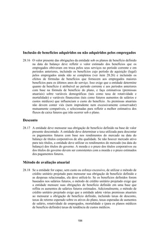 Inclusão de benefícios adquiridos ou não adquiridos pelos empregados

28.16 O valor presente das obrigações da entidade sob os planos de benefício definido
      na data do balanço deve refletir o valor estimado dos benefícios que os
      empregados obtiveram em troca pelos seus serviços no período corrente e em
      períodos anteriores, incluindo os benefícios cujo período de aquisição (legal)
      pelos empregados ainda não se completou (ver item 28.26) e incluindo os
      efeitos de fórmulas de benefícios que fornecem aos empregados maiores
      benefícios para os últimos anos de serviço. Isso exige que a entidade determine
      quanto de beneficio é atribuível ao período corrente e aos períodos anteriores
      com base na fórmula de benefício do plano, e faça estimativas (premissas
      atuariais) sobre variáveis demográficas (tais como taxa de rotatividade e
      mortalidade) e variáveis financeiras (tais como futuros aumentos de salários e
      custos médicos) que influenciam o custo do benefício. As premissas atuariais
      não devem conter viés (nem imprudente nem excessivamente conservador)
      mutuamente compatíveis, e selecionadas para refletir a melhor estimativa dos
      fluxos de caixa futuros que irão ocorrer sob o plano.

Desconto

28.17 A entidade deve mensurar sua obrigação de benefício definido na base de valor
      presente descontado. A entidade deve determinar a taxa utilizada para descontar
      os pagamentos futuros com base nos rendimentos do mercado na data do
      balanço de títulos corporativos de alta qualidade. Se não houver mercado ativo
      para tais títulos, a entidade deve utilizar os rendimentos do mercado (na data do
      balanço) dos títulos do governo. A moeda e o prazo dos títulos corporativos ou
      dos títulos do governo devem ser consistentes com a moeda e o prazo estimados
      dos pagamentos futuros.

Método de avaliação atuarial

28.18 Se a entidade for capaz, sem custo ou esforço excessivo, de utilizar o método de
      crédito unitário projetado para mensurar sua obrigação de beneficio definido e
      as despesas relacionadas, ela deve utilizá-lo. Se os benefícios definidos forem
      baseados nos salários futuros, o método de crédito unitário projetado exige que
      a entidade mensure suas obrigações de beneficio definido em uma base que
      reflita os aumentos de salários futuros estimados. Adicionalmente, o método de
      crédito unitário projetado exige que a entidade adote várias premissas atuariais
      ao mensurar a obrigação de beneficio definido, incluindo taxas de desconto,
      taxas de retorno esperado sobre os ativos do plano, taxas esperadas de aumentos
      de salário, rotatividade de empregados, mortalidade e (para os planos médicos
      de benefício definido) taxas de tendência de custos médicos.



                                          184
 