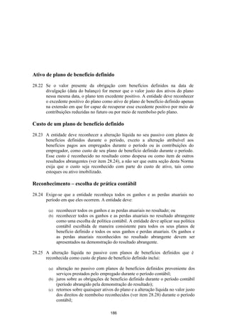 Ativo de plano de beneficio definido

28.22 Se o valor presente da obrigação com benefícios definidos na data de
      divulgação (data do balanço) for menor que o valor justo dos ativos do plano
      nessa mesma data, o plano tem excedente positivo. A entidade deve reconhecer
      o excedente positivo do plano como ativo de plano de benefício definido apenas
      na extensão em que for capaz de recuperar esse excedente positivo por meio de
      contribuições reduzidas no futuro ou por meio de reembolso pelo plano.

Custo de um plano de benefício definido
28.23 A entidade deve reconhecer a alteração líquida no seu passivo com planos de
      benefícios definidos durante o período, exceto a alteração atribuível aos
      benefícios pagos aos empregados durante o período ou às contribuições do
      empregador, como custo de seu plano de benefício definido durante o período.
      Esse custo é reconhecido no resultado como despesa ou como item de outros
      resultados abrangentes (ver item 28.24), a não ser que outra seção desta Norma
      exija que o custo seja reconhecido com parte do custo de ativo, tais como
      estoques ou ativo imobilizado.

Reconhecimento – escolha de prática contábil

28.24 Exige-se que a entidade reconheça todos os ganhos e as perdas atuariais no
      período em que eles ocorrem. A entidade deve:

        (a)   reconhecer todos os ganhos e as perdas atuariais no resultado; ou
        (b)   reconhecer todos os ganhos e as perdas atuariais no resultado abrangente
              como uma escolha de política contábil. A entidade deve aplicar sua política
              contábil escolhida de maneira consistente para todos os seus planos de
              benefício definido e todos os seus ganhos e perdas atuariais. Os ganhos e
              as perdas atuariais reconhecidos no resultado abrangente devem ser
              apresentados na demonstração do resultado abrangente.

28.25 A alteração líquida no passivo com planos de benefícios definidos que é
      reconhecida como custo de plano de beneficio definido inclui:

        (a) alteração no passivo com planos de benefícios definidos proveniente dos
            serviços prestados pelo empregado durante o período contábil;
        (b) juros sobre as obrigações de beneficio definido durante o período contábil
            (período abrangido pela demonstração do resultado);
        (c) retornos sobre quaisquer ativos do plano e a alteração líquida no valor justo
            dos direitos de reembolso reconhecidos (ver item 28.28) durante o período
            contábil;

                                           186
 