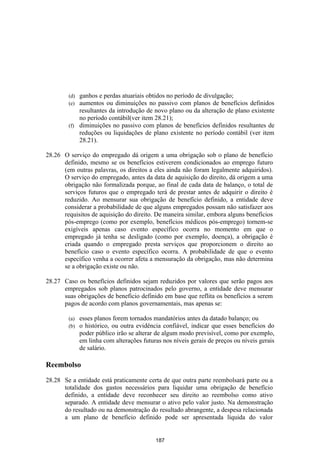 (d) ganhos e perdas atuariais obtidos no período de divulgação;
        (e) aumentos ou diminuições no passivo com planos de benefícios definidos
            resultantes da introdução de novo plano ou da alteração de plano existente
            no período contábil(ver item 28.21);
        (f) diminuições no passivo com planos de benefícios definidos resultantes de
            reduções ou liquidações de plano existente no período contábil (ver item
            28.21).

28.26 O serviço do empregado dá origem a uma obrigação sob o plano de benefício
      definido, mesmo se os benefícios estiverem condicionados ao emprego futuro
      (em outras palavras, os direitos a eles ainda não foram legalmente adquiridos).
      O serviço do empregado, antes da data de aquisição do direito, dá origem a uma
      obrigação não formalizada porque, ao final de cada data de balanço, o total de
      serviços futuros que o empregado terá de prestar antes de adquirir o direito é
      reduzido. Ao mensurar sua obrigação de benefício definido, a entidade deve
      considerar a probabilidade de que alguns empregados possam não satisfazer aos
      requisitos de aquisição do direito. De maneira similar, embora alguns benefícios
      pós-emprego (como por exemplo, benefícios médicos pós-emprego) tornem-se
      exigíveis apenas caso evento específico ocorra no momento em que o
      empregado já tenha se desligado (como por exemplo, doença), a obrigação é
      criada quando o empregado presta serviços que proporcionem o direito ao
      benefício caso o evento específico ocorra. A probabilidade de que o evento
      específico venha a ocorrer afeta a mensuração da obrigação, mas não determina
      se a obrigação existe ou não.

28.27 Caso os benefícios definidos sejam reduzidos por valores que serão pagos aos
      empregados sob planos patrocinados pelo governo, a entidade deve mensurar
      suas obrigações de beneficio definido em base que reflita os benefícios a serem
      pagos de acordo com planos governamentais, mas apenas se:

        (a)   esses planos forem tornados mandatórios antes da datado balanço; ou
        (b)   o histórico, ou outra evidência confiável, indicar que esses benefícios do
              poder público irão se alterar de algum modo previsível, como por exemplo,
              em linha com alterações futuras nos níveis gerais de preços ou níveis gerais
              de salário.

Reembolso

28.28 Se a entidade está praticamente certa de que outra parte reembolsará parte ou a
      totalidade dos gastos necessários para liquidar uma obrigação de benefício
      definido, a entidade deve reconhecer seu direito ao reembolso como ativo
      separado. A entidade deve mensurar o ativo pelo valor justo. Na demonstração
      do resultado ou na demonstração do resultado abrangente, a despesa relacionada
      a um plano de benefício definido pode ser apresentada líquida do valor


                                           187
 