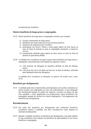 reconhecido por reembolso.

Outros benefícios de longo prazo a empregados

28.29 Outros benefícios de longo prazo a empregados incluem, por exemplo:

        (a) licenças remuneradas de longo prazo;
        (b) benefícios por longo tempo de serviço (licenças prêmio);
        (c) benefícios de longo prazo por invalidez;
        (d) participação nos lucros e bônus a serem pagos depois de doze meses ou
            mais do final do período no qual os empregados prestaram o respectivo
            serviço;
        (e) remunerações diferidas pagas depois de doze meses ou mais do final do
            período no qual foram obtidas.

28.30 A entidade deve reconhecer um passivo para outros benefícios de longo prazo a
      empregados, mensurado pelo total líquido dos seguintes valores:

        (a) valor presente da obrigação de benefício definido na data do balanço;
            menos
        (b) valor justo dos ativos do plano (se houver), na data do balanço, utilizados
            para liquidação direta das obrigações.

       A entidade deve reconhecer as alterações no passivo de acordo com o item
       28.23.

Benefícios por desligamento

28.31 A entidade pode estar comprometida, pela legislação, por acordos contratuais ou
      outros acordos com empregados ou com seus representantes, ou por obrigação
      não formalizada baseada na prática de negócios, costumes ou desejo de agir
      com equidade, a fazer pagamentos (ou proporcionar outros benefícios) aos
      empregados quando do término do vínculo empregatício. Tais pagamentos são
      benefícios por desligamento.

Reconhecimento

28.32 Em razão dos benefícios por desligamento não conferirem benefícios
      econômicos futuros à entidade, esta deve reconhecê-los como despesa no
      resultado imediatamente.

28.33 Quando a entidade reconhece os benefícios por desligamento, esta pode também
      ter que contabilizar uma redução nos benefícios de aposentadoria ou em outros
      benefícios a empregados.

                                         188
 