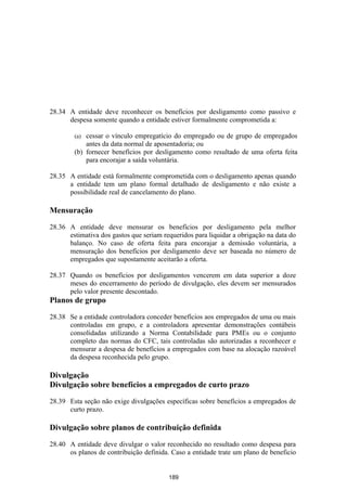 28.34 A entidade deve reconhecer os benefícios por desligamento como passivo e
      despesa somente quando a entidade estiver formalmente comprometida a:

        (a) cessar o vínculo empregatício do empregado ou de grupo de empregados
            antes da data normal de aposentadoria; ou
        (b) fornecer benefícios por desligamento como resultado de uma oferta feita
            para encorajar a saída voluntária.

28.35 A entidade está formalmente comprometida com o desligamento apenas quando
      a entidade tem um plano formal detalhado de desligamento e não existe a
      possibilidade real de cancelamento do plano.

Mensuração

28.36 A entidade deve mensurar os benefícios por desligamento pela melhor
      estimativa dos gastos que seriam requeridos para liquidar a obrigação na data do
      balanço. No caso de oferta feita para encorajar a demissão voluntária, a
      mensuração dos benefícios por desligamento deve ser baseada no número de
      empregados que supostamente aceitarão a oferta.

28.37 Quando os benefícios por desligamentos vencerem em data superior a doze
      meses do encerramento do período de divulgação, eles devem ser mensurados
      pelo valor presente descontado.
Planos de grupo

28.38 Se a entidade controladora conceder benefícios aos empregados de uma ou mais
      controladas em grupo, e a controladora apresentar demonstrações contábeis
      consolidadas utilizando a Norma Contabilidade para PMEs ou o conjunto
      completo das normas do CFC, tais controladas são autorizadas a reconhecer e
      mensurar a despesa de benefícios a empregados com base na alocação razoável
      da despesa reconhecida pelo grupo.

Divulgação
Divulgação sobre benefícios a empregados de curto prazo

28.39 Esta seção não exige divulgações específicas sobre benefícios a empregados de
      curto prazo.

Divulgação sobre planos de contribuição definida

28.40 A entidade deve divulgar o valor reconhecido no resultado como despesa para
      os planos de contribuição definida. Caso a entidade trate um plano de beneficio


                                         189
 