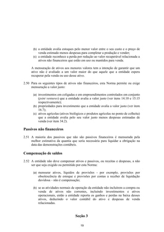 (b) a entidade avalia estoques pelo menor valor entre o seu custo e o preço de
          venda estimado menos despesas para completar a produção e vender;
      (c) a entidade reconhece a perda por redução ao valor recuperável relacionada a
          ativos não financeiros que estão em uso ou mantidos para venda.

     A mensuração de ativos aos menores valores tem a intenção de garantir que um
     ativo não é avaliado a um valor maior do que aquele que a entidade espera
     recuperar pela venda ou uso desse ativo.

2.50 Para os seguintes tipos de ativos não financeiros, esta Norma permite ou exige
     mensuração a valor justo:

      (a) investimentos em coligadas e em empreendimentos controlados em conjunto
          (joint ventures) que a entidade avalia a valor justo (ver itens 14.10 e 15.15
          respectivamente);
      (b) propriedades para investimento que a entidade avalia a valor justo (ver item
          16.7);
      (c) ativos agrícolas (ativos biológicos e produtos agrícolas no ponto de colheita)
          que a entidade avalia pelo seu valor justo menos despesas estimadas de
          venda (ver item 34.2).

Passivos não financeiros

2.51 A maioria dos passivos que não são passivos financeiros é mensurada pela
     melhor estimativa da quantia que seria necessária para liquidar a obrigação na
     data das demonstrações contábeis.

Compensação de saldos

2.52 A entidade não deve compensar ativos e passivos, ou receitas e despesas, a não
     ser que seja exigido ou permitido por esta Norma:

      (a)   mensurar ativos, líquidos de provisões - por exemplo, provisões por
            obsolescência de estoque e provisões por contas a receber de liquidação
            duvidosa – não é compensação;

      (b)   se as atividades normais de operação da entidade não incluírem a compra ou
            venda de ativos não correntes, incluindo investimentos e ativos
            operacionais, então a entidade reporta os ganhos e perdas na baixa desses
            ativos, deduzindo o valor contábil do ativo e despesas de venda
            relacionadas.


                                       Seção 3

                                          19
 