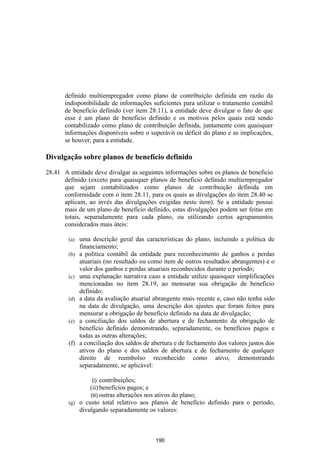 definido multiempregador como plano de contribuição definida em razão da
       indisponibilidade de informações suficientes para utilizar o tratamento contábil
       de benefício definido (ver item 28.11), a entidade deve divulgar o fato de que
       esse é um plano de benefício definido e os motivos pelos quais está sendo
       contabilizado como plano de contribuição definida, juntamente com quaisquer
       informações disponíveis sobre o superávit ou déficit do plano e as implicações,
       se houver, para a entidade.

Divulgação sobre planos de benefício definido

28.41 A entidade deve divulgar as seguintes informações sobre os planos de beneficio
      definido (exceto para quaisquer planos de beneficio definido multiempregador
      que sejam contabilizados como planos de contribuição definida em
      conformidade com o item 28.11, para os quais as divulgações do item 28.40 se
      aplicam, ao invés das divulgações exigidas neste item). Se a entidade possui
      mais de um plano de benefício definido, estas divulgações podem ser feitas em
      totais, separadamente para cada plano, ou utilizando certos agrupamentos
      considerados mais úteis:

        (a)   uma descrição geral das características do plano, incluindo a política de
              financiamento;
        (b)   a política contábil da entidade para reconhecimento de ganhos e perdas
              atuariais (no resultado ou como item de outros resultados abrangentes) e o
              valor dos ganhos e perdas atuariais reconhecidos durante o período;
        (c)   uma explanação narrativa caso a entidade utilize quaisquer simplificações
              mencionadas no item 28.19, ao mensurar sua obrigação de beneficio
              definido;
        (d)   a data da avaliação atuarial abrangente mais recente e, caso não tenha sido
              na data de divulgação, uma descrição dos ajustes que foram feitos para
              mensurar a obrigação de benefício definido na data de divulgação;
        (e)   a conciliação dos saldos de abertura e de fechamento da obrigação de
              benefício definido demonstrando, separadamente, os benefícios pagos e
              todas as outras alterações;
        (f)   a conciliação dos saldos de abertura e de fechamento dos valores justos dos
              ativos do plano e dos saldos de abertura e de fechamento de qualquer
              direito de reembolso reconhecido como ativo, demonstrando
              separadamente, se aplicável:

                  (i) contribuições;
                (ii) benefícios pagos; e
                (iii) outras alterações nos ativos do plano;
        (g) o custo total relativo aos planos de benefício definido para o período,
            divulgando separadamente os valores:



                                           190
 