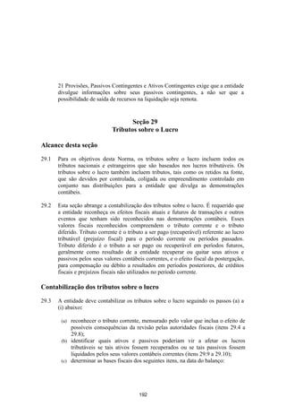 21 Provisões, Passivos Contingentes e Ativos Contingentes exige que a entidade
       divulgue informações sobre seus passivos contingentes, a não ser que a
       possibilidade de saída de recursos na liquidação seja remota.


                                     Seção 29
                              Tributos sobre o Lucro

Alcance desta seção
29.1   Para os objetivos desta Norma, os tributos sobre o lucro incluem todos os
       tributos nacionais e estrangeiros que são baseados nos lucros tributáveis. Os
       tributos sobre o lucro também incluem tributos, tais como os retidos na fonte,
       que são devidos por controlada, coligada ou empreendimento controlado em
       conjunto nas distribuições para a entidade que divulga as demonstrações
       contábeis.

29.2   Esta seção abrange a contabilização dos tributos sobre o lucro. É requerido que
       a entidade reconheça os efeitos fiscais atuais e futuros de transações e outros
       eventos que tenham sido reconhecidos nas demonstrações contábeis. Esses
       valores fiscais reconhecidos compreendem o tributo corrente e o tributo
       diferido. Tributo corrente é o tributo a ser pago (recuperável) referente ao lucro
       tributável (prejuízo fiscal) para o período corrente ou períodos passados.
       Tributo diferido é o tributo a ser pago ou recuperável em períodos futuros,
       geralmente como resultado de a entidade recuperar ou quitar seus ativos e
       passivos pelos seus valores contábeis correntes, e o efeito fiscal da postergação,
       para compensação ou débito a resultados em períodos posteriores, de créditos
       fiscais e prejuízos fiscais não utilizados no período corrente.

Contabilização dos tributos sobre o lucro

29.3   A entidade deve contabilizar os tributos sobre o lucro seguindo os passos (a) a
       (i) abaixo:

        (a) reconhecer o tributo corrente, mensurado pelo valor que inclua o efeito de
            possíveis consequências da revisão pelas autoridades fiscais (itens 29.4 a
            29.8);
        (b) identificar quais ativos e passivos poderiam vir a afetar os lucros
            tributáveis se tais ativos fossem recuperados ou se tais passivos fossem
            liquidados pelos seus valores contábeis correntes (itens 29.9 a 29.10);
        (c) determinar as bases fiscais dos seguintes itens, na data do balanço:




                                          192
 