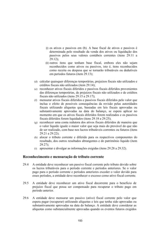 (i)  os ativos e passivos em (b). A base fiscal de ativos e passivos é
                       determinada pelo resultado da venda dos ativos ou liquidação dos
                       passivos pelos seus valores contábeis correntes (itens 29.11 a
                       29.12);
                  (ii) outros itens que tenham base fiscal, embora eles não sejam
                       reconhecidos como ativos ou passivos, isto é, itens reconhecidos
                       como receita ou despesa que se tornarão tributáveis ou dedutíveis
                       em períodos futuros (item 29.13);

        (d)   calcular quaisquer diferenças temporárias, prejuízos fiscais não utilizados e
              créditos fiscais não utilizados (item 29.14);
        (e)   reconhecer ativos fiscais diferidos e passivos fiscais diferidos provenientes
              das diferenças temporárias, de prejuízos fiscais não utilizados e de créditos
              fiscais não utilizados (itens 29.15 a 29.17);
        (f)   mensurar ativos fiscais diferidos e passivos fiscais diferidos pelo valor que
              inclua o efeito de possíveis consequências da revisão pelas autoridades
              fiscais utilizando alíquotas que, baseadas em leis fiscais aprovadas ou
              substantivamente aprovadas na data do balanço, se espera aplicar no
              momento em que os ativos fiscais diferidos forem realizados e os passivos
              fiscais diferidos forem liquidados (itens 29.18 a 29.25);
        (g)   reconhecer uma conta redutora dos ativos fiscais diferidos de maneira que
              o valor líquido iguale o maior valor que seja mais do provável do que não
              de ser realizado, com base nos lucros tributáveis correntes ou futuros (itens
              29.21 a 29.22);
        (h)   alocar o tributo corrente e diferido para os respectivos componentes do
              resultado, dos outros resultados abrangentes e do patrimônio líquido (item
              29.27);
        (i)   apresentar e divulgar as informações exigidas (itens 29.28 a 29.32).

Reconhecimento e mensuração de tributo corrente

29.4   A entidade deve reconhecer um passivo fiscal corrente pelo tributo devido sobre
       os lucros tributáveis para o período corrente e períodos anteriores. Se o valor
       pago para o período corrente e períodos anteriores exceder o valor devido para
       esses períodos, a entidade deve reconhecer o excesso como ativo fiscal corrente.

29.5   A entidade deve reconhecer um ativo fiscal decorrente para o beneficio de
       prejuízo fiscal que possa ser compensado para recuperar o tributo pago em
       período anterior.

29.6   A entidade deve mensurar um passivo (ativo) fiscal corrente pelo valor que
       espera pagar (recuperar) utilizando alíquotas e leis que tenha sido aprovadas ou
       substantivamente aprovadas na data do balanço. A entidade deve considerar as
       alíquotas como substancialmente aprovadas quando os eventos futuros exigidos


                                            193
 