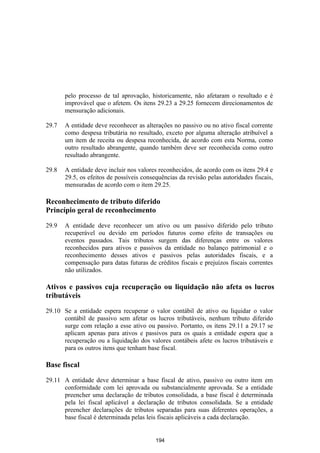 pelo processo de tal aprovação, historicamente, não afetaram o resultado e é
       improvável que o afetem. Os itens 29.23 a 29.25 fornecem direcionamentos de
       mensuração adicionais.

29.7   A entidade deve reconhecer as alterações no passivo ou no ativo fiscal corrente
       como despesa tributária no resultado, exceto por alguma alteração atribuível a
       um item de receita ou despesa reconhecida, de acordo com esta Norma, como
       outro resultado abrangente, quando também deve ser reconhecida como outro
       resultado abrangente.

29.8   A entidade deve incluir nos valores reconhecidos, de acordo com os itens 29.4 e
       29.5, os efeitos de possíveis consequências da revisão pelas autoridades fiscais,
       mensuradas de acordo com o item 29.25.

Reconhecimento de tributo diferido
Princípio geral de reconhecimento

29.9   A entidade deve reconhecer um ativo ou um passivo diferido pelo tributo
       recuperável ou devido em períodos futuros como efeito de transações ou
       eventos passados. Tais tributos surgem das diferenças entre os valores
       reconhecidos para ativos e passivos da entidade no balanço patrimonial e o
       reconhecimento desses ativos e passivos pelas autoridades fiscais, e a
       compensação para datas futuras de créditos fiscais e prejuízos fiscais correntes
       não utilizados.

Ativos e passivos cuja recuperação ou liquidação não afeta os lucros
tributáveis

29.10 Se a entidade espera recuperar o valor contábil de ativo ou liquidar o valor
      contábil de passivo sem afetar os lucros tributáveis, nenhum tributo diferido
      surge com relação a esse ativo ou passivo. Portanto, os itens 29.11 a 29.17 se
      aplicam apenas para ativos e passivos para os quais a entidade espera que a
      recuperação ou a liquidação dos valores contábeis afete os lucros tributáveis e
      para os outros itens que tenham base fiscal.

Base fiscal

29.11 A entidade deve determinar a base fiscal de ativo, passivo ou outro item em
      conformidade com lei aprovada ou substancialmente aprovada. Se a entidade
      preencher uma declaração de tributos consolidada, a base fiscal é determinada
      pela lei fiscal aplicável a declaração de tributos consolidada. Se a entidade
      preencher declarações de tributos separadas para suas diferentes operações, a
      base fiscal é determinada pelas leis fiscais aplicáveis a cada declaração.


                                          194
 