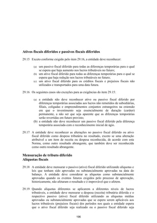 Ativos fiscais diferidos e passivos fiscais diferidos

29.15 Exceto conforme exigido pelo item 29.16, a entidade deve reconhecer:

        (a) um passivo fiscal diferido para todas as diferenças temporárias para o qual
            se espera que haja aumento nos lucros tributáveis no futuro;
        (b) um ativo fiscal diferido para todas as diferenças temporárias para o qual se
            espera que haja redução nos lucros tributáveis no futuro;
        (c) um ativo fiscal diferido para os créditos fiscais e prejuízos fiscais não
            utilizados e transportados para uma data futura.

29.16 Os seguintes casos são exceções para as exigências do item 29.15:

        (a) a entidade não deve reconhecer ativo ou passivo fiscal diferido por
            diferenças temporárias associadas aos lucros não remetidos de subsidiárias,
            filiais, coligadas e empreendimentos conjuntos estrangeiros na extensão
            em que o investimento seja essencialmente de duração (caráter)
            permanente, a não ser que seja aparente que as diferenças temporárias
            serão revertidas em futuro previsto;
        (b) a entidade não deve reconhecer um passivo fiscal diferido pela diferença
            temporária associada com o reconhecimento inicial de ágio.

29.17 A entidade deve reconhecer as alterações no passivo fiscal diferido ou ativo
      fiscal diferido como despesa tributária no resultado, exceto se uma alteração
      atribuível a um item de receita ou despesa reconhecida, de acordo com esta
      Norma, como outro resultado abrangente, que também deve ser reconhecida
      como outro resultado abrangente.

Mensuração de tributo diferido
Alíquotas fiscais

29.18 A entidade deve mensurar o passivo (ativo) fiscal diferido utilizando alíquotas e
      leis que tenham sido aprovadas ou substancialmente aprovadas na data do
      balanço. A entidade deve considerar as alíquotas como substancialmente
      aprovadas quando os eventos futuros exigidos pelo processo de aprovação,
      historicamente, não afetaram o resultado e é improvável que o afetem.

29.19 Quando alíquotas diferentes se aplicarem a diferentes níveis de lucros
      tributáveis, a entidade deve mensurar a despesa (receita) tributária diferida e o
      respectivo passivo (ativo) fiscal diferido utilizando as alíquotas médias
      aprovadas ou substancialmente aprovadas que se espera serem aplicáveis aos
      lucros tributáveis (prejuízos fiscais) dos períodos nos quais a entidade espera
      que o ativo fiscal diferido seja realizado ou o passivo fiscal diferido seja

                                          196
 