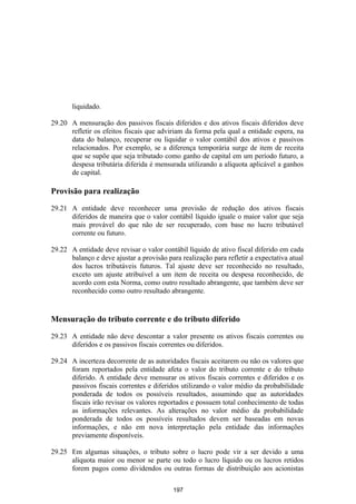 liquidado.

29.20 A mensuração dos passivos fiscais diferidos e dos ativos fiscais diferidos deve
      refletir os efeitos fiscais que adviriam da forma pela qual a entidade espera, na
      data do balanço, recuperar ou liquidar o valor contábil dos ativos e passivos
      relacionados. Por exemplo, se a diferença temporária surge de item de receita
      que se supõe que seja tributado como ganho de capital em um período futuro, a
      despesa tributária diferida é mensurada utilizando a alíquota aplicável a ganhos
      de capital.

Provisão para realização

29.21 A entidade deve reconhecer uma provisão de redução dos ativos fiscais
      diferidos de maneira que o valor contábil líquido iguale o maior valor que seja
      mais provável do que não de ser recuperado, com base no lucro tributável
      corrente ou futuro.

29.22 A entidade deve revisar o valor contábil líquido de ativo fiscal diferido em cada
      balanço e deve ajustar a provisão para realização para refletir a expectativa atual
      dos lucros tributáveis futuros. Tal ajuste deve ser reconhecido no resultado,
      exceto um ajuste atribuível a um item de receita ou despesa reconhecido, de
      acordo com esta Norma, como outro resultado abrangente, que também deve ser
      reconhecido como outro resultado abrangente.


Mensuração do tributo corrente e do tributo diferido

29.23 A entidade não deve descontar a valor presente os ativos fiscais correntes ou
      diferidos e os passivos fiscais correntes ou diferidos.

29.24 A incerteza decorrente de as autoridades fiscais aceitarem ou não os valores que
      foram reportados pela entidade afeta o valor do tributo corrente e do tributo
      diferido. A entidade deve mensurar os ativos fiscais correntes e diferidos e os
      passivos fiscais correntes e diferidos utilizando o valor médio da probabilidade
      ponderada de todos os possíveis resultados, assumindo que as autoridades
      fiscais irão revisar os valores reportados e possuem total conhecimento de todas
      as informações relevantes. As alterações no valor médio da probabilidade
      ponderada de todos os possíveis resultados devem ser baseadas em novas
      informações, e não em nova interpretação pela entidade das informações
      previamente disponíveis.

29.25 Em algumas situações, o tributo sobre o lucro pode vir a ser devido a uma
      alíquota maior ou menor se parte ou todo o lucro líquido ou os lucros retidos
      forem pagos como dividendos ou outras formas de distribuição aos acionistas

                                           197
 