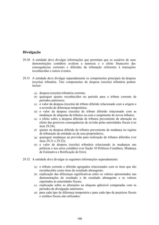 Divulgação

29.30 A entidade deve divulgar informações que permitam que os usuários de suas
      demonstrações contábeis avaliem a natureza e o efeito financeiro das
      consequências correntes e diferidas da tributação referentes à transações
      reconhecidas e outros eventos.

29.31 A entidade deve divulgar separadamente os componentes principais da despesa
      (receita) tributária. Tais componentes de despesa (receita) tributária podem
      incluir:

        (a)   despesa (receita) tributária corrente;
        (b)   quaisquer ajustes reconhecidos no período para o tributo corrente de
              períodos anteriores;
        (c)   o valor da despesa (receita) de tributo diferido relacionado com a origem e
              a reversão de diferenças temporárias;
        (d)   o valor da despesa (receita) de tributo diferido relacionado com as
              mudanças de alíquotas de tributos ou com o surgimento de novos tributos;
        (e)   o efeito sobre a despesa diferida de tributos proveniente de alteração no
              efeito das possíveis consequências de revisão pelas autoridades fiscais (ver
              item 29.24);
        (f)   ajustes na despesa diferida de tributos proveniente de mudança no regime
              de tributação da entidade ou de seus proprietários;
        (g)   quaisquer mudanças na provisão para realização de tributos diferidos (ver
              itens 29.21 e 29.22);
        (h)   o valor da despesa (receita) tributária relacionado às mudanças nas
              políticas e nos erros contábeis (ver Seção 10 Políticas Contábeis, Mudança
              de Estimativa e Retificação de Erro).

29.32 A entidade deve divulgar as seguintes informações separadamente:

        (a) o tributo corrente e diferido agregados relacionados com os itens que são
            reconhecidos como itens do resultado abrangente;
        (b) explicação das diferenças significativas entre os valores apresentados nas
            demonstrações do resultado e do resultado abrangente e os valores
            reportados às autoridades fiscais;
        (c) explicação sobre as alterações na alíquota aplicável comparadas com os
            períodos de divulgação anteriores;
        (d) para cada tipo de diferença temporária e para cada tipo de prejuízos fiscais
            e créditos fiscais não utilizados:




                                           199
 