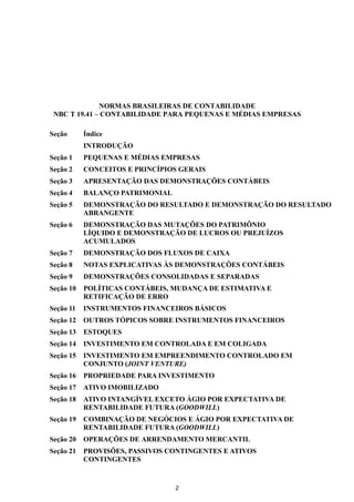 NORMAS BRASILEIRAS DE CONTABILIDADE
 NBC T 19.41 – CONTABILIDADE PARA PEQUENAS E MÉDIAS EMPRESAS

Seção      Índice
           INTRODUÇÃO
Seção 1    PEQUENAS E MÉDIAS EMPRESAS
Seção 2    CONCEITOS E PRINCÍPIOS GERAIS
Seção 3    APRESENTAÇÃO DAS DEMONSTRAÇÕES CONTÁBEIS
Seção 4    BALANÇO PATRIMONIAL
Seção 5    DEMONSTRAÇÃO DO RESULTADO E DEMONSTRAÇÃO DO RESULTADO
           ABRANGENTE
Seção 6    DEMONSTRAÇÃO DAS MUTAÇÕES DO PATRIMÔNIO
           LÍQUIDO E DEMONSTRAÇÃO DE LUCROS OU PREJUÍZOS
           ACUMULADOS
Seção 7    DEMONSTRAÇÃO DOS FLUXOS DE CAIXA
Seção 8    NOTAS EXPLICATIVAS ÀS DEMONSTRAÇÕES CONTÁBEIS
Seção 9    DEMONSTRAÇÕES CONSOLIDADAS E SEPARADAS
Seção 10   POLÍTICAS CONTÁBEIS, MUDANÇA DE ESTIMATIVA E
           RETIFICAÇÃO DE ERRO
Seção 11   INSTRUMENTOS FINANCEIROS BÁSICOS
Seção 12   OUTROS TÓPICOS SOBRE INSTRUMENTOS FINANCEIROS
Seção 13   ESTOQUES
Seção 14   INVESTIMENTO EM CONTROLADA E EM COLIGADA
Seção 15   INVESTIMENTO EM EMPREENDIMENTO CONTROLADO EM
           CONJUNTO (JOINT VENTURE)
Seção 16   PROPRIEDADE PARA INVESTIMENTO
Seção 17   ATIVO IMOBILIZADO
Seção 18   ATIVO INTANGÍVEL EXCETO ÁGIO POR EXPECTATIVA DE
           RENTABILIDADE FUTURA (GOODWILL)
Seção 19   COMBINAÇÃO DE NEGÓCIOS E ÁGIO POR EXPECTATIVA DE
           RENTABILIDADE FUTURA (GOODWILL)
Seção 20   OPERAÇÕES DE ARRENDAMENTO MERCANTIL
Seção 21   PROVISÕES, PASSIVOS CONTINGENTES E ATIVOS
           CONTINGENTES


                                 2
 
