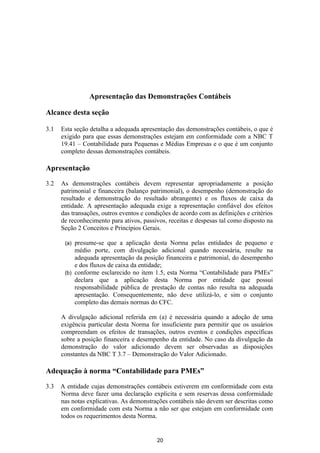 Apresentação das Demonstrações Contábeis

Alcance desta seção

3.1   Esta seção detalha a adequada apresentação das demonstrações contábeis, o que é
      exigido para que essas demonstrações estejam em conformidade com a NBC T
      19.41 – Contabilidade para Pequenas e Médias Empresas e o que é um conjunto
      completo dessas demonstrações contábeis.

Apresentação
3.2   As demonstrações contábeis devem representar apropriadamente a posição
      patrimonial e financeira (balanço patrimonial), o desempenho (demonstração do
      resultado e demonstração do resultado abrangente) e os fluxos de caixa da
      entidade. A apresentação adequada exige a representação confiável dos efeitos
      das transações, outros eventos e condições de acordo com as definições e critérios
      de reconhecimento para ativos, passivos, receitas e despesas tal como disposto na
      Seção 2 Conceitos e Princípios Gerais.

       (a) presume-se que a aplicação desta Norma pelas entidades de pequeno e
           médio porte, com divulgação adicional quando necessária, resulte na
           adequada apresentação da posição financeira e patrimonial, do desempenho
           e dos fluxos de caixa da entidade;
       (b) conforme esclarecido no item 1.5, esta Norma “Contabilidade para PMEs”
           declara que a aplicação desta Norma por entidade que possui
           responsabilidade pública de prestação de contas não resulta na adequada
           apresentação. Consequentemente, não deve utilizá-lo, e sim o conjunto
           completo das demais normas do CFC.

      A divulgação adicional referida em (a) é necessária quando a adoção de uma
      exigência particular desta Norma for insuficiente para permitir que os usuários
      compreendam os efeitos de transações, outros eventos e condições específicas
      sobre a posição financeira e desempenho da entidade. No caso da divulgação da
      demonstração do valor adicionado devem ser observadas as disposições
      constantes da NBC T 3.7 – Demonstração do Valor Adicionado.

Adequação à norma “Contabilidade para PMEs”

3.3   A entidade cujas demonstrações contábeis estiverem em conformidade com esta
      Norma deve fazer uma declaração explicita e sem reservas dessa conformidade
      nas notas explicativas. As demonstrações contábeis não devem ser descritas como
      em conformidade com esta Norma a não ser que estejam em conformidade com
      todos os requerimentos desta Norma.


                                           20
 