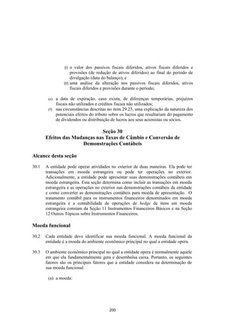 (i) o valor dos passivos fiscais diferidos, ativos fiscais diferidos e
                     provisões (de redução de ativos diferidos) ao final do período de
                     divulgação (data do balanço); e
                (ii) uma análise da alteração nos passivos fiscais diferidos, ativos
                     fiscais diferidos e provisões durante o período;

        (e) a data de expiração, caso exista, de diferenças temporárias, prejuízos
            fiscais não utilizados e créditos fiscais não utilizados;
        (f) nas circunstâncias descritas no item 29.25, uma explicação da natureza dos
            potenciais efeitos do tributo sobre os lucros que resultariam do pagamento
            de dividendos ou distribuição de lucros aos seus acionistas ou sócios.

                              Seção 30
       Efeitos das Mudanças nas Taxas de Câmbio e Conversão de
                      Demonstrações Contábeis

Alcance desta seção

30.1   A entidade pode operar atividades no exterior de duas maneiras. Ela pode ter
       transações em moeda estrangeira ou pode ter operações no exterior.
       Adicionalmente, a entidade pode apresentar suas demonstrações contábeis em
       moeda estrangeira. Esta seção determina como incluir as transações em moeda
       estrangeira e as operações no exterior nas demonstrações contábeis da entidade
       e como converter as demonstrações contábeis para moeda de apresentação. O
       tratamento contábil para os instrumentos financeiros denominados em moeda
       estrangeira e a contabilidade de operações de hedge de itens em moeda
       estrangeira constam da Seção 11 Instrumentos Financeiros Básicos e na Seção
       12 Outros Tópicos sobre Instrumentos Financeiros.

Moeda funcional

30.2   Cada entidade deve identificar sua moeda funcional. A moeda funcional da
       entidade é a moeda do ambiente econômico principal no qual a entidade opera.

30.3   O ambiente econômico principal no qual a entidade opera é normalmente aquele
       em que ela fundamentalmente gera e desembolsa caixa. Portanto, os seguintes
       fatores são os principais fatores que a entidade considera na determinação de
       sua moeda funcional:

        (a) a moeda:




                                         200
 