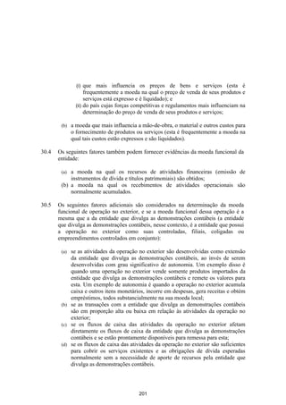 (i)  que mais influencia os preços de bens e serviços (esta é
                     frequentemente a moeda na qual o preço de venda de seus produtos e
                     serviços está expresso e é liquidado); e
                (ii) do país cujas forças competitivas e regulamentos mais influenciam na
                     determinação do preço de venda de seus produtos e serviços;

        (b)   a moeda que mais influencia a mão-de-obra, o material e outros custos para
              o fornecimento de produtos ou serviços (esta é frequentemente a moeda na
              qual tais custos estão expressos e são liquidados).

30.4   Os seguintes fatores também podem fornecer evidências da moeda funcional da
       entidade:

        (a) a moeda na qual os recursos de atividades financeiras (emissão de
            instrumentos de dívida e títulos patrimoniais) são obtidos;
        (b) a moeda na qual os recebimentos de atividades operacionais são
            normalmente acumulados.

30.5   Os seguintes fatores adicionais são considerados na determinação da moeda
       funcional de operação no exterior, e se a moeda funcional dessa operação é a
       mesma que a da entidade que divulga as demonstrações contábeis (a entidade
       que divulga as demonstrações contábeis, nesse contexto, é a entidade que possui
       a operação no exterior como suas controladas, filiais, coligadas ou
       empreendimentos controlados em conjunto):

        (a) se as atividades da operação no exterior são desenvolvidas como extensão
            da entidade que divulga as demonstrações contábeis, ao invés de serem
            desenvolvidas com grau significativo de autonomia. Um exemplo disso é
            quando uma operação no exterior vende somente produtos importados da
            entidade que divulga as demonstrações contábeis e remete os valores para
            esta. Um exemplo de autonomia é quando a operação no exterior acumula
            caixa e outros itens monetários, incorre em despesas, gera receitas e obtém
            empréstimos, todos substancialmente na sua moeda local;
        (b) se as transações com a entidade que divulga as demonstrações contábeis
            são em proporção alta ou baixa em relação às atividades da operação no
            exterior;
        (c) se os fluxos de caixa das atividades da operação no exterior afetam
            diretamente os fluxos de caixa da entidade que divulga as demonstrações
            contábeis e se estão prontamente disponíveis para remessa para esta;
        (d) se os fluxos de caixa das atividades da operação no exterior são suficientes
            para cobrir os serviços existentes e as obrigações de dívida esperadas
            normalmente sem a necessidade de aporte de recursos pela entidade que
            divulga as demonstrações contábeis.




                                           201
 